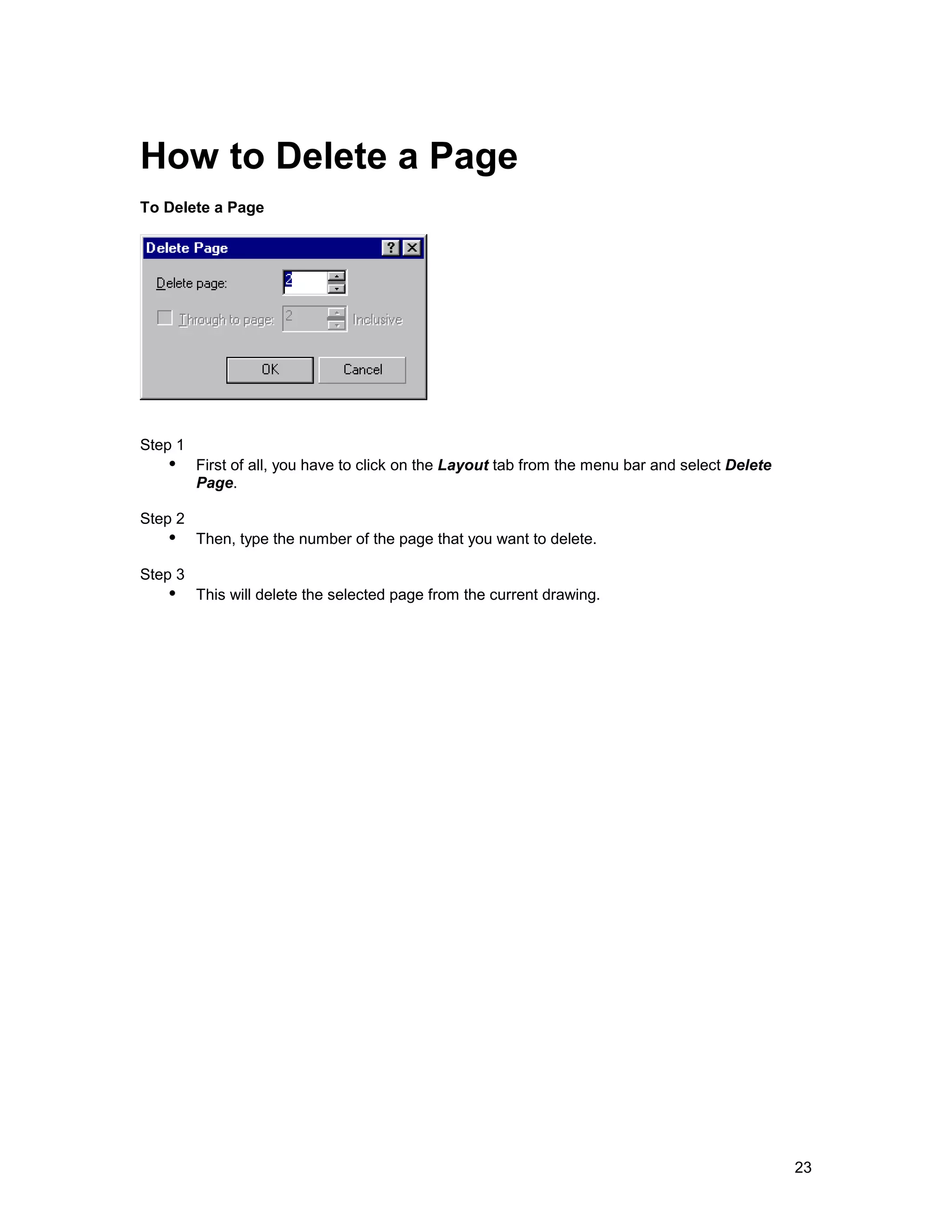 How to Delete a Page
To Delete a Page




Step 1
   !" First of all, you have to click on the Layout tab from the menu bar and select Delete
         Page.

Step 2
   !" Then, type the number of the page that you want to delete.
Step 3
   !" This will delete the selected page from the current drawing.




                                                                                              23
 