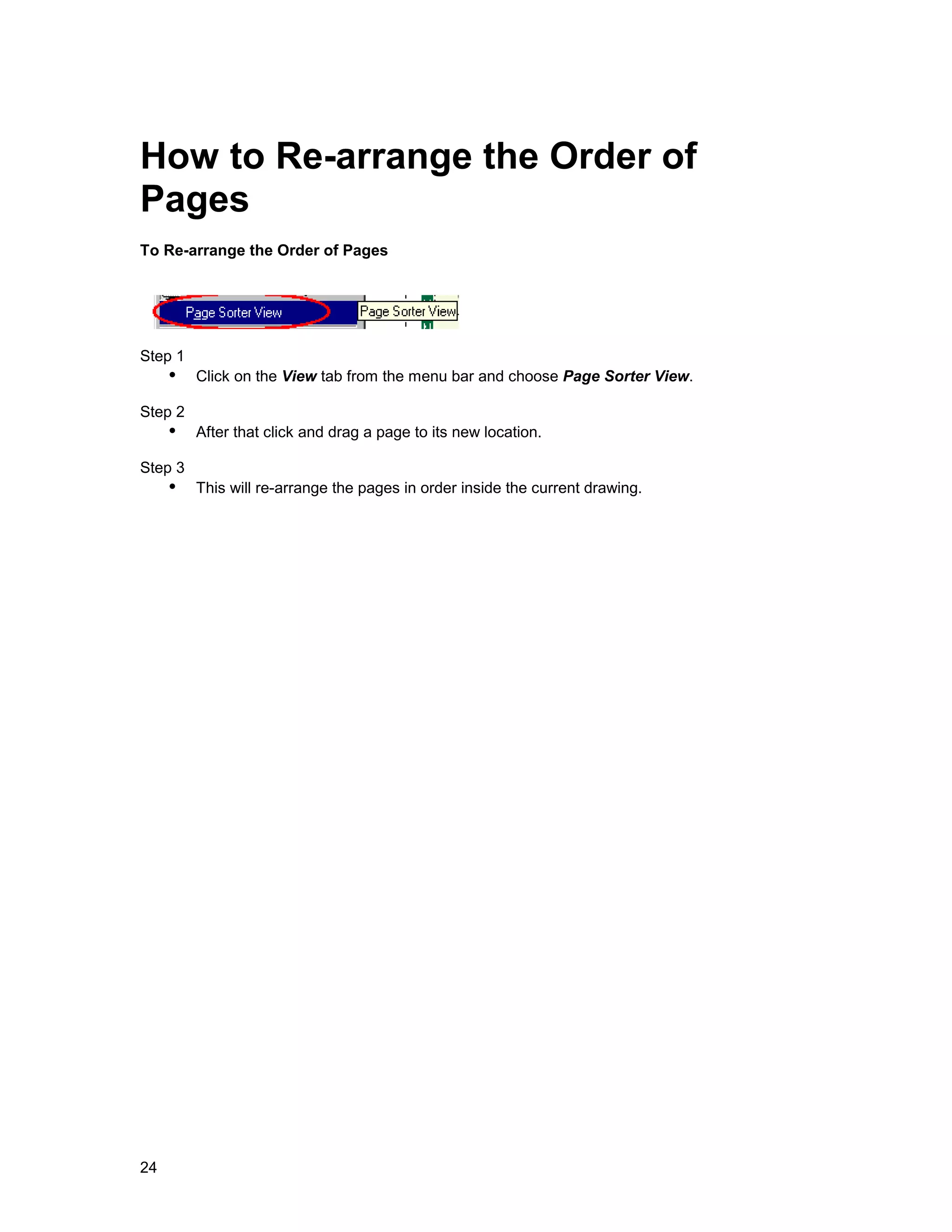 How to Re-arrange the Order of
Pages
To Re-arrange the Order of Pages




Step 1
     !" Click on the View tab from the menu bar and choose Page Sorter View.
Step 2
     !" After that click and drag a page to its new location.
Step 3
     !" This will re-arrange the pages in order inside the current drawing.




24
 