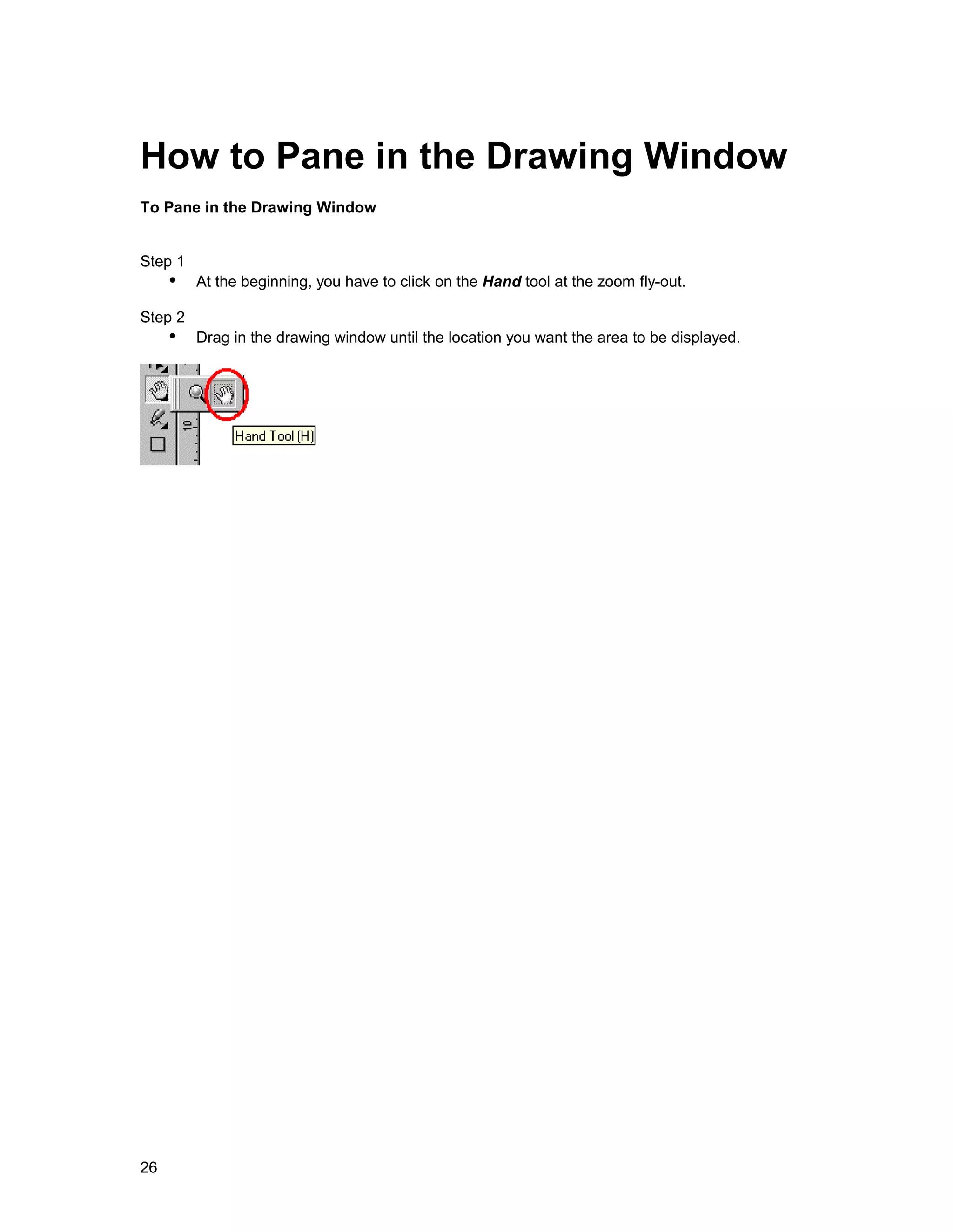 How to Pane in the Drawing Window
To Pane in the Drawing Window


Step 1
     !" At the beginning, you have to click on the Hand tool at the zoom fly-out.
Step 2
     !" Drag in the drawing window until the location you want the area to be displayed.




26
 