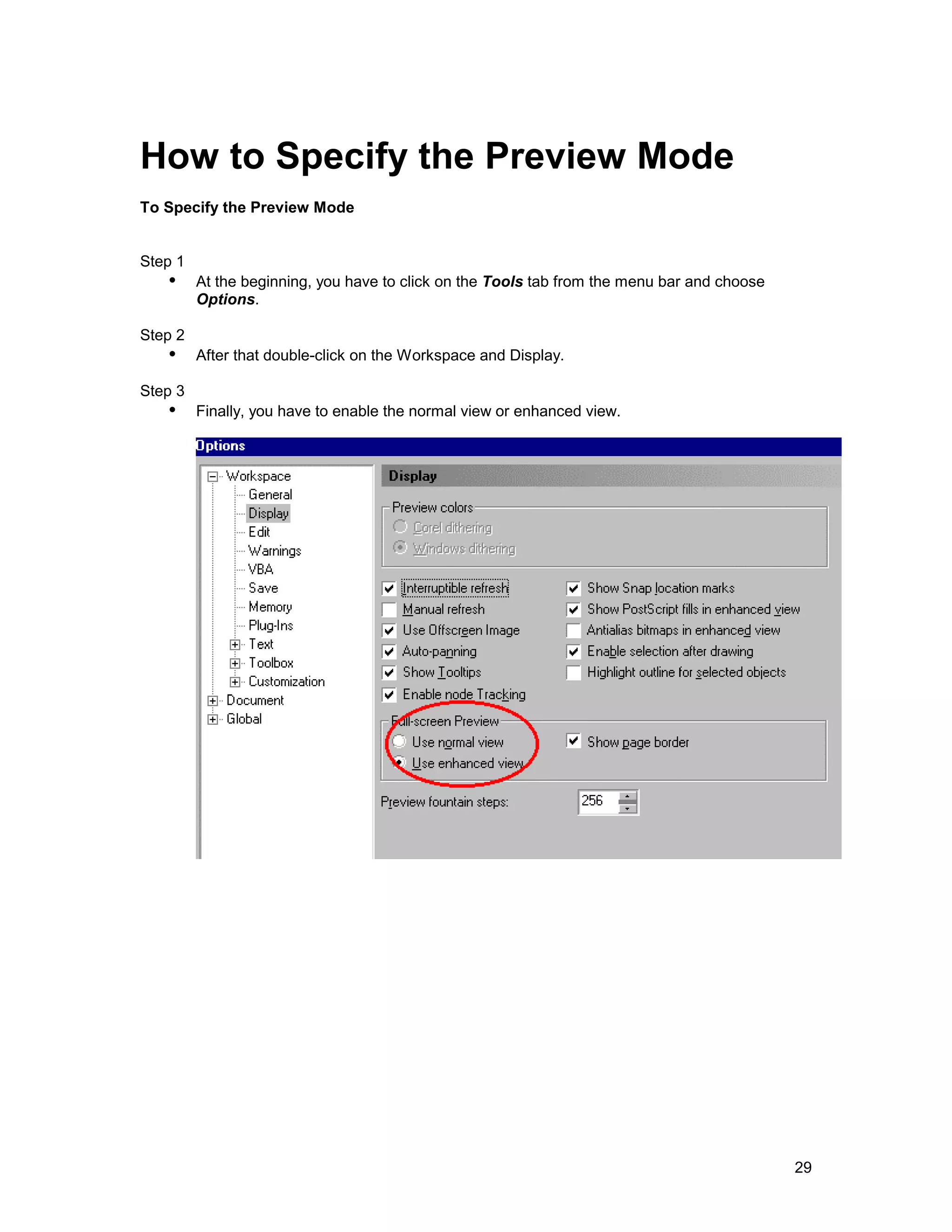 How to Specify the Preview Mode
To Specify the Preview Mode


Step 1
   !" At the beginning, you have to click on the Tools tab from the menu bar and choose
         Options.

Step 2
   !" After that double-click on the Workspace and Display.
Step 3
   !" Finally, you have to enable the normal view or enhanced view.




                                                                                          29
 