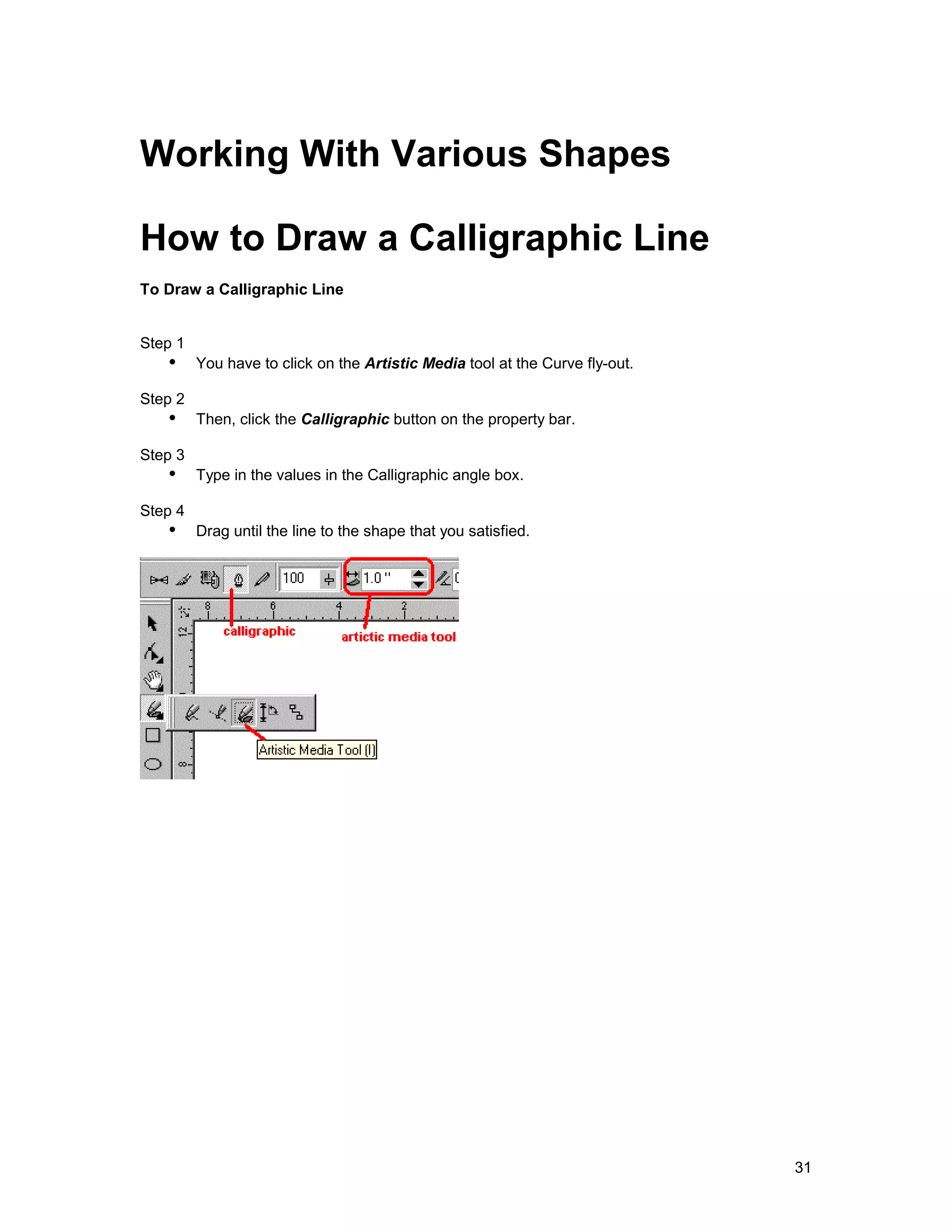 Working With Various Shapes

How to Draw a Calligraphic Line
To Draw a Calligraphic Line


Step 1
   !" You have to click on the Artistic Media tool at the Curve fly-out.
Step 2
   !" Then, click the Calligraphic button on the property bar.
Step 3
   !" Type in the values in the Calligraphic angle box.
Step 4
   !" Drag until the line to the shape that you satisfied.




                                                                           31
 