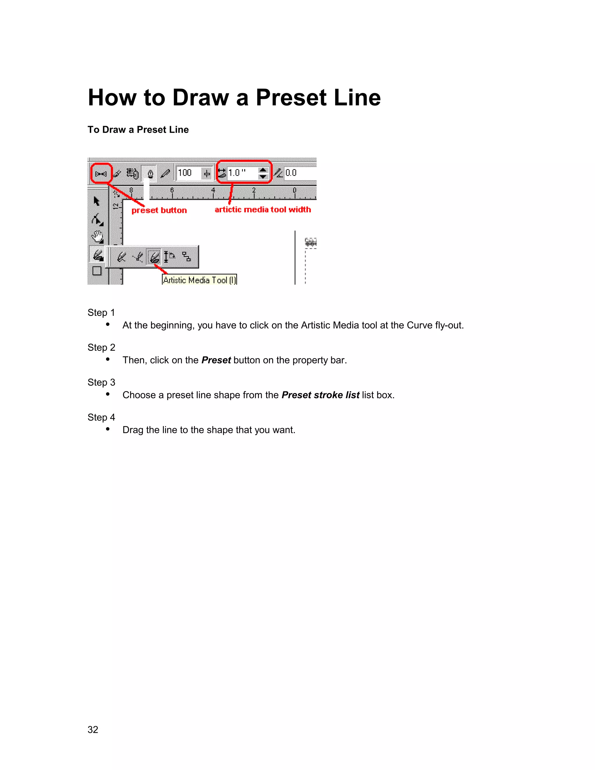How to Draw a Preset Line
To Draw a Preset Line




Step 1
     !" At the beginning, you have to click on the Artistic Media tool at the Curve fly-out.
Step 2
     !" Then, click on the Preset button on the property bar.
Step 3
     !" Choose a preset line shape from the Preset stroke list list box.
Step 4
     !" Drag the line to the shape that you want.




32
 