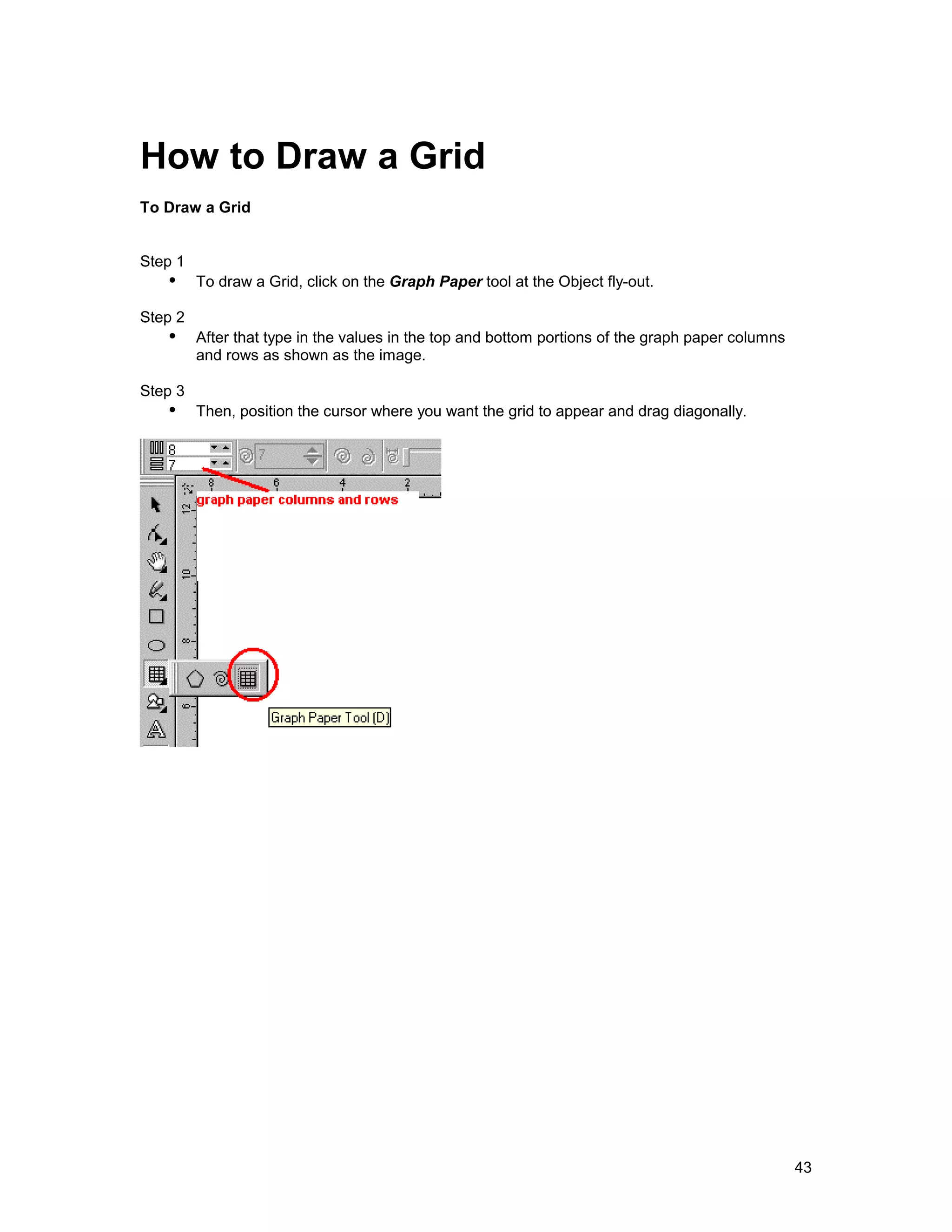 How to Draw a Grid
To Draw a Grid


Step 1
   !" To draw a Grid, click on the Graph Paper tool at the Object fly-out.
Step 2
   !" After that type in the values in the top and bottom portions of the graph paper columns
         and rows as shown as the image.

Step 3
   !" Then, position the cursor where you want the grid to appear and drag diagonally.




                                                                                                43
 