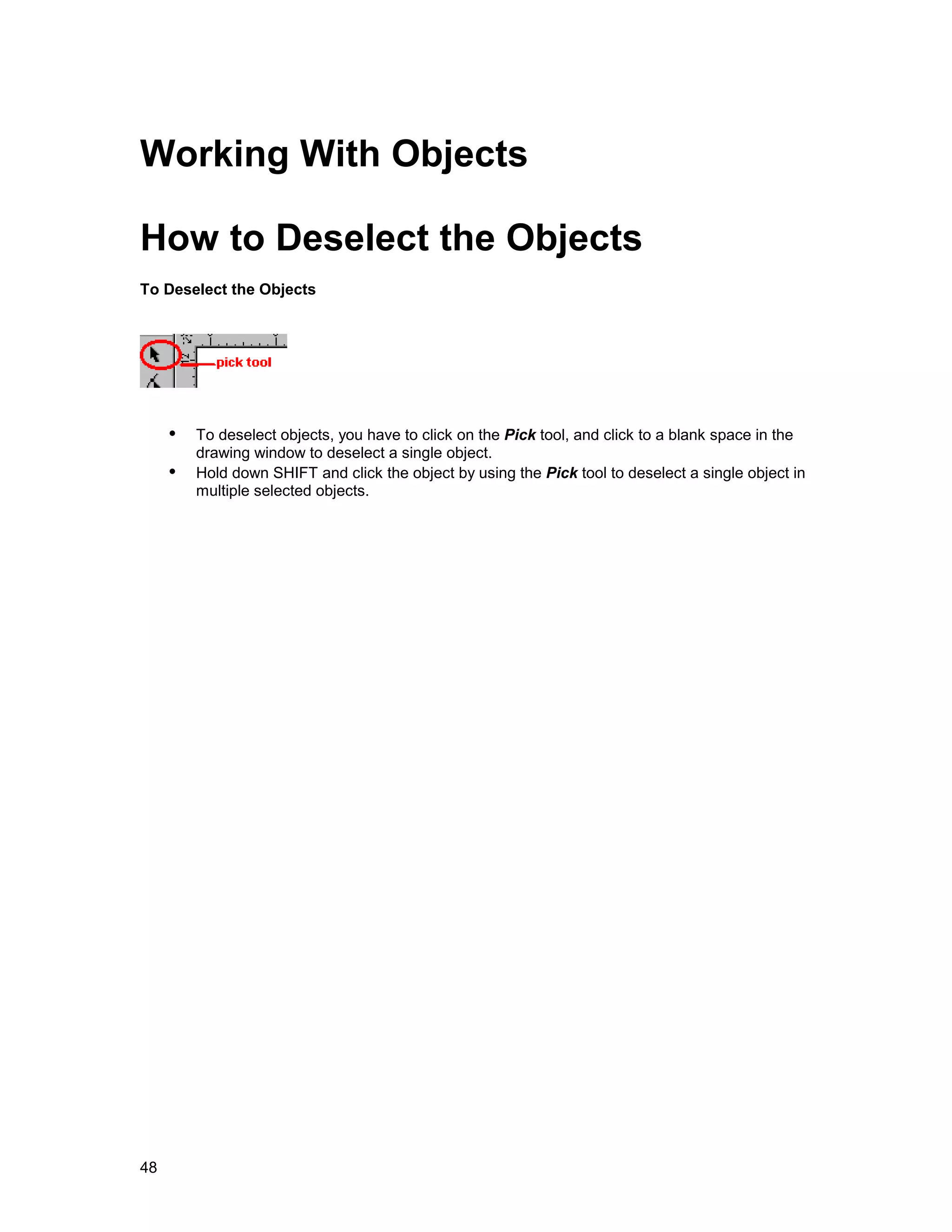 Working With Objects

How to Deselect the Objects
To Deselect the Objects




     !" To deselect objects, you have to click on the Pick tool, and click to a blank space in the
         drawing window to deselect a single object.
     !" Hold down SHIFT and click the object by using the Pick tool to deselect a single object in
         multiple selected objects.




48
 