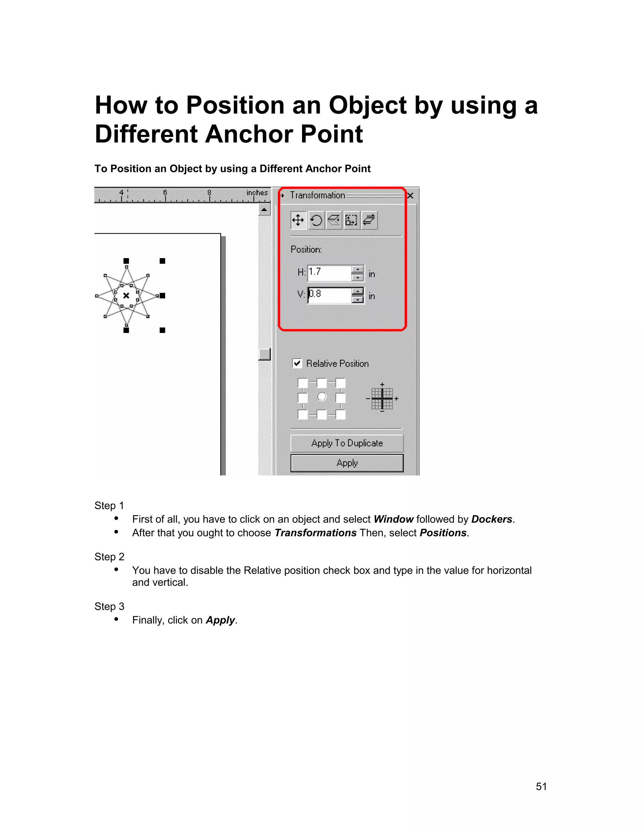How to Position an Object by using a
Different Anchor Point
To Position an Object by using a Different Anchor Point




Step 1
   !" First of all, you have to click on an object and select Window followed by Dockers.
   !" After that you ought to choose Transformations Then, select Positions.
Step 2
   !" You have to disable the Relative position check box and type in the value for horizontal
         and vertical.

Step 3
   !" Finally, click on Apply.




                                                                                                 51
 