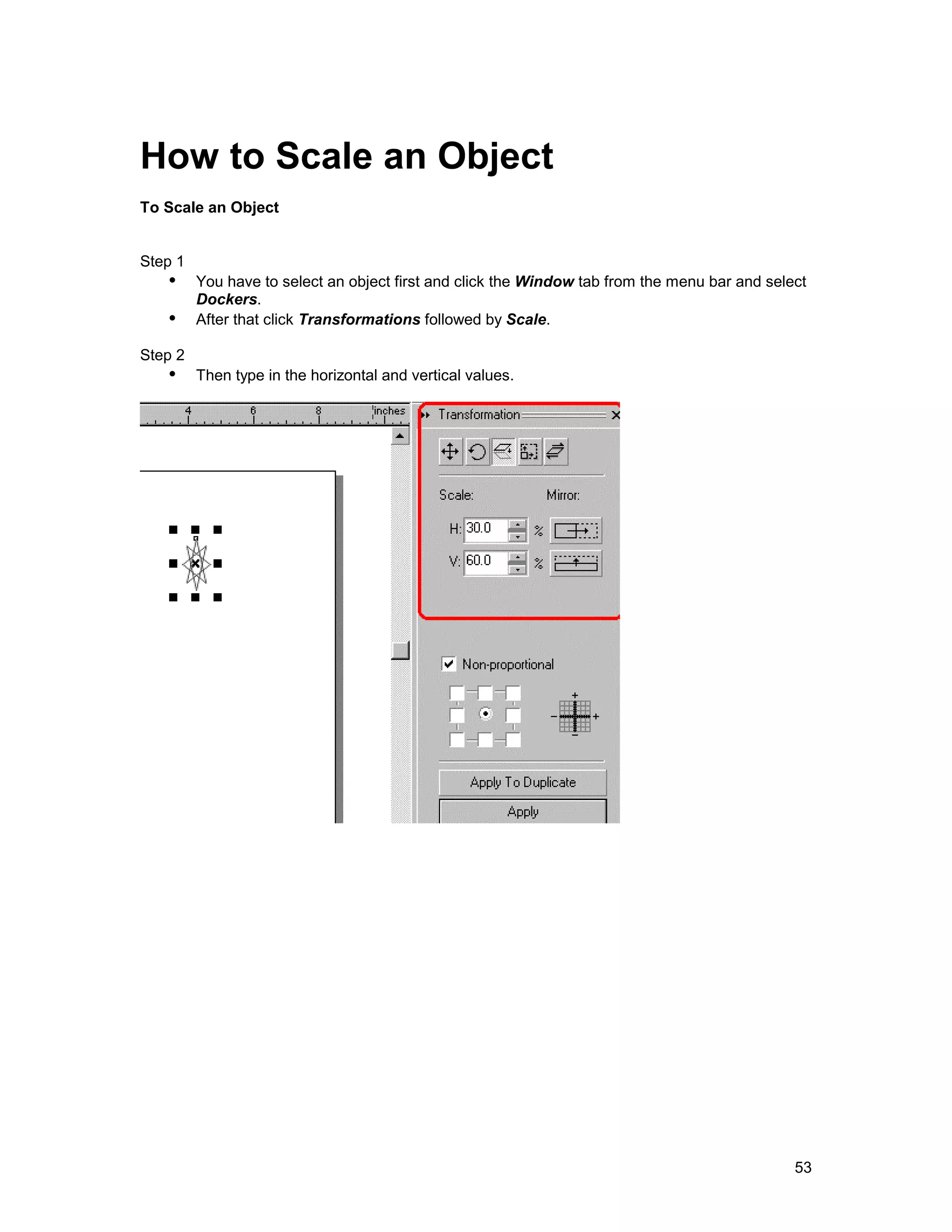How to Scale an Object
To Scale an Object


Step 1
   !" You have to select an object first and click the Window tab from the menu bar and select
      Dockers.
   !" After that click Transformations followed by Scale.
Step 2
   !" Then type in the horizontal and vertical values.




                                                                                            53
 