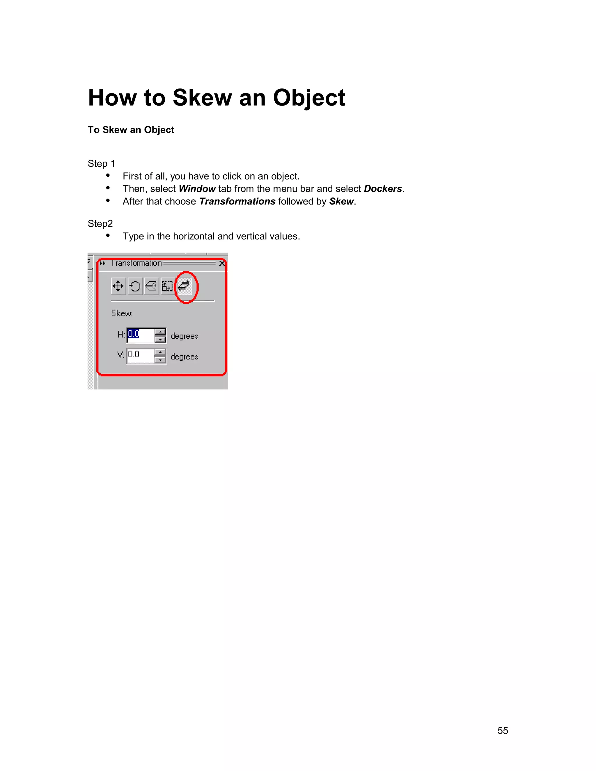How to Skew an Object
To Skew an Object


Step 1
   !" First of all, you have to click on an object.
   !" Then, select Window tab from the menu bar and select Dockers.
   !" After that choose Transformations followed by Skew.
Step2
   !" Type in the horizontal and vertical values.




                                                                      55
 