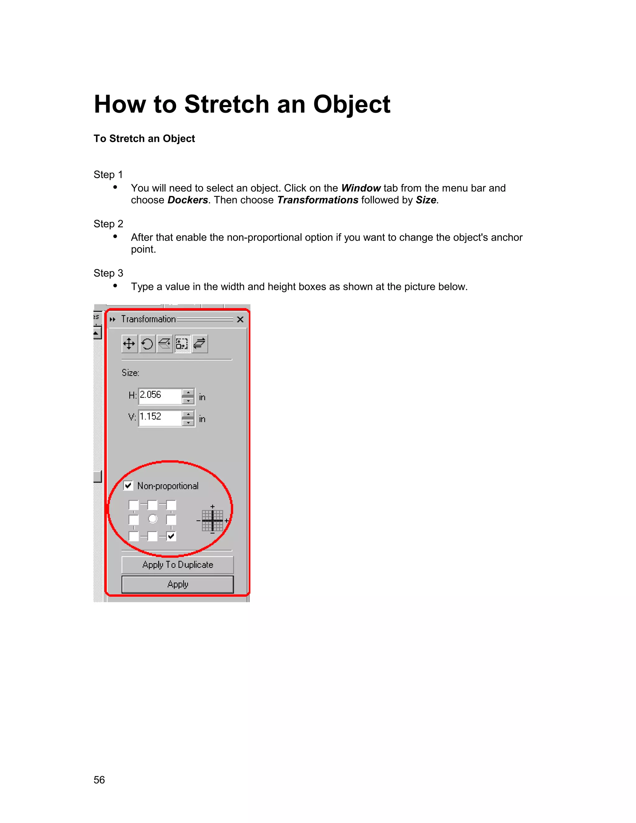 How to Stretch an Object
To Stretch an Object


Step 1
     !" You will need to select an object. Click on the Window tab from the menu bar and
         choose Dockers. Then choose Transformations followed by Size.

Step 2
     !" After that enable the non-proportional option if you want to change the object's anchor
         point.

Step 3
     !" Type a value in the width and height boxes as shown at the picture below.




56
 