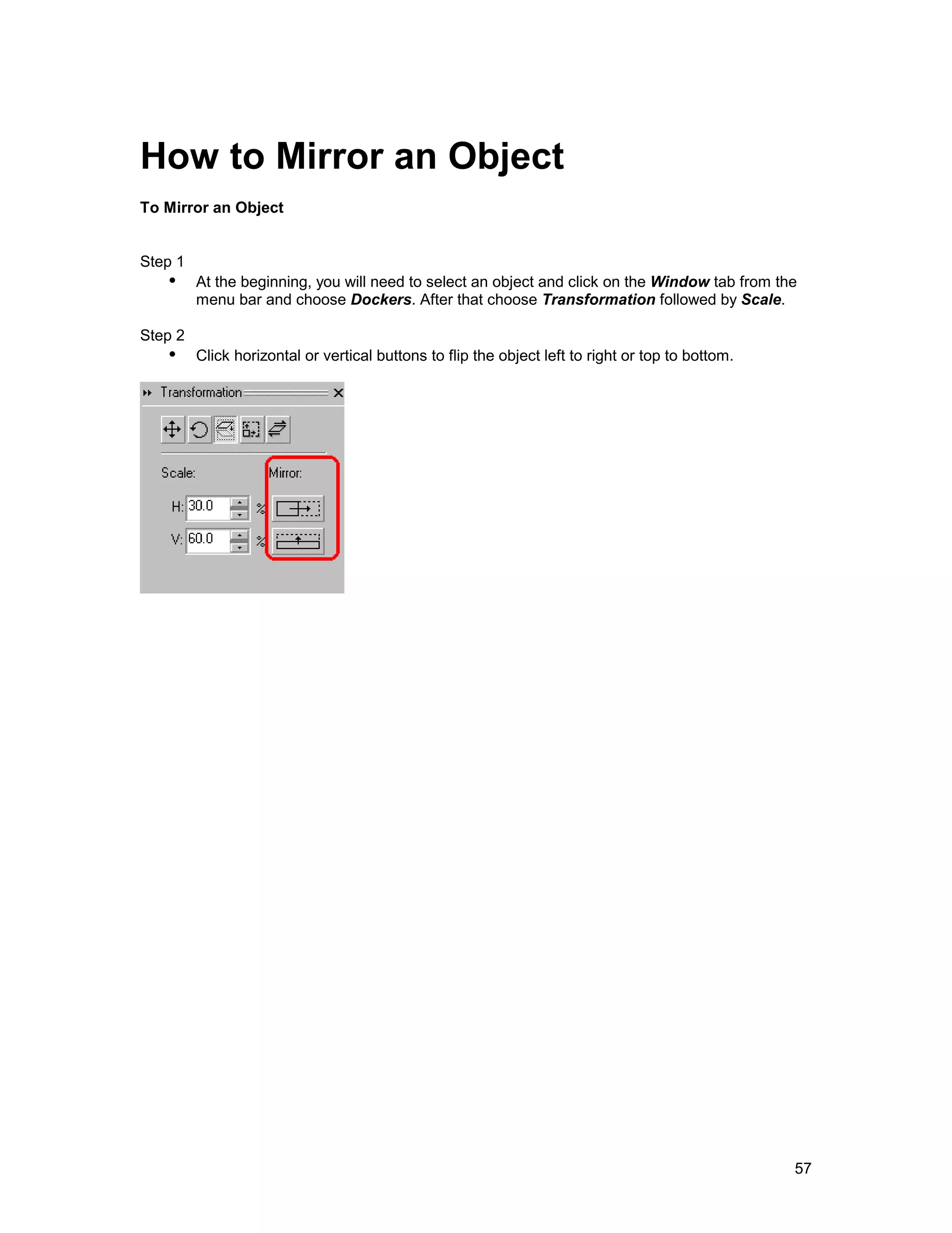 How to Mirror an Object
To Mirror an Object


Step 1
   !" At the beginning, you will need to select an object and click on the Window tab from the
         menu bar and choose Dockers. After that choose Transformation followed by Scale.

Step 2
   !" Click horizontal or vertical buttons to flip the object left to right or top to bottom.




                                                                                                57
 