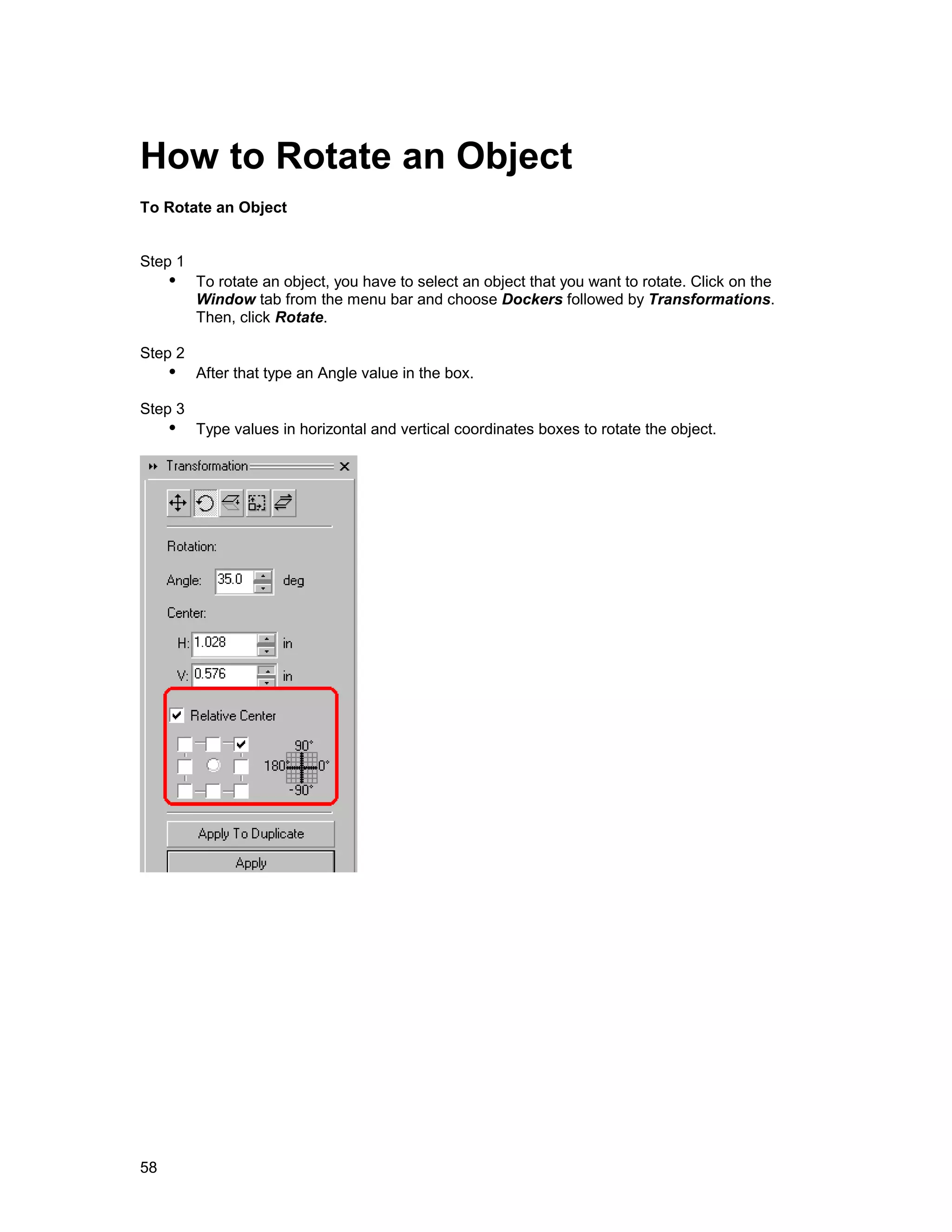 How to Rotate an Object
To Rotate an Object


Step 1
     !" To rotate an object, you have to select an object that you want to rotate. Click on the
         Window tab from the menu bar and choose Dockers followed by Transformations.
         Then, click Rotate.

Step 2
     !" After that type an Angle value in the box.
Step 3
     !" Type values in horizontal and vertical coordinates boxes to rotate the object.




58
 