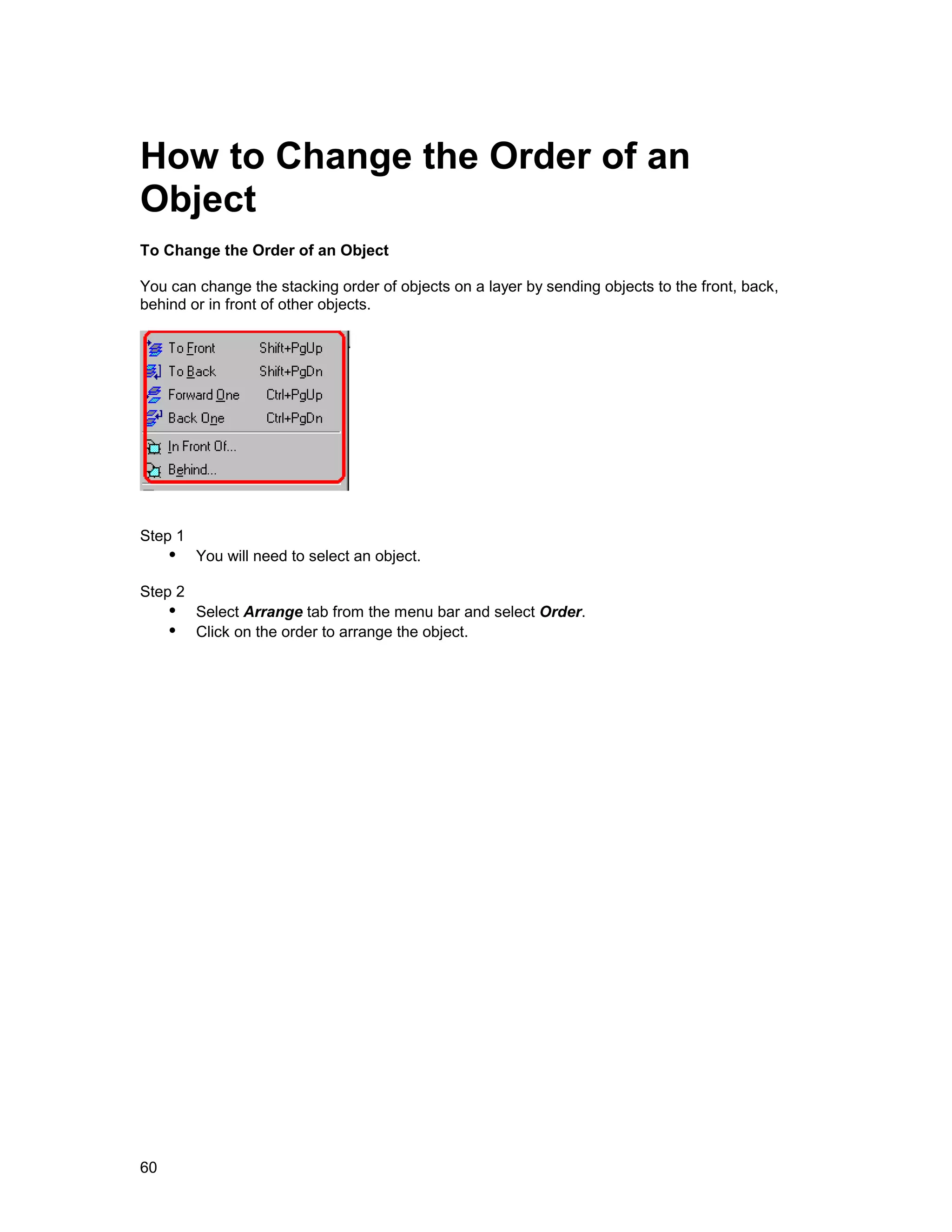 How to Change the Order of an
Object
To Change the Order of an Object

You can change the stacking order of objects on a layer by sending objects to the front, back,
behind or in front of other objects.




Step 1
     !" You will need to select an object.
Step 2
     !" Select Arrange tab from the menu bar and select Order.
     !" Click on the order to arrange the object.




60
 
