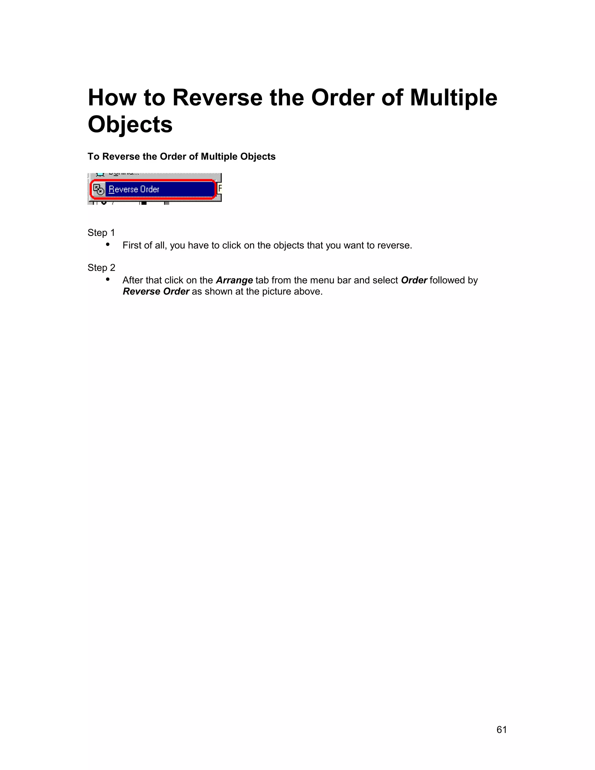 How to Reverse the Order of Multiple
Objects
To Reverse the Order of Multiple Objects




Step 1
   !" First of all, you have to click on the objects that you want to reverse.
Step 2
   !" After that click on the Arrange tab from the menu bar and select Order followed by
         Reverse Order as shown at the picture above.




                                                                                           61
 