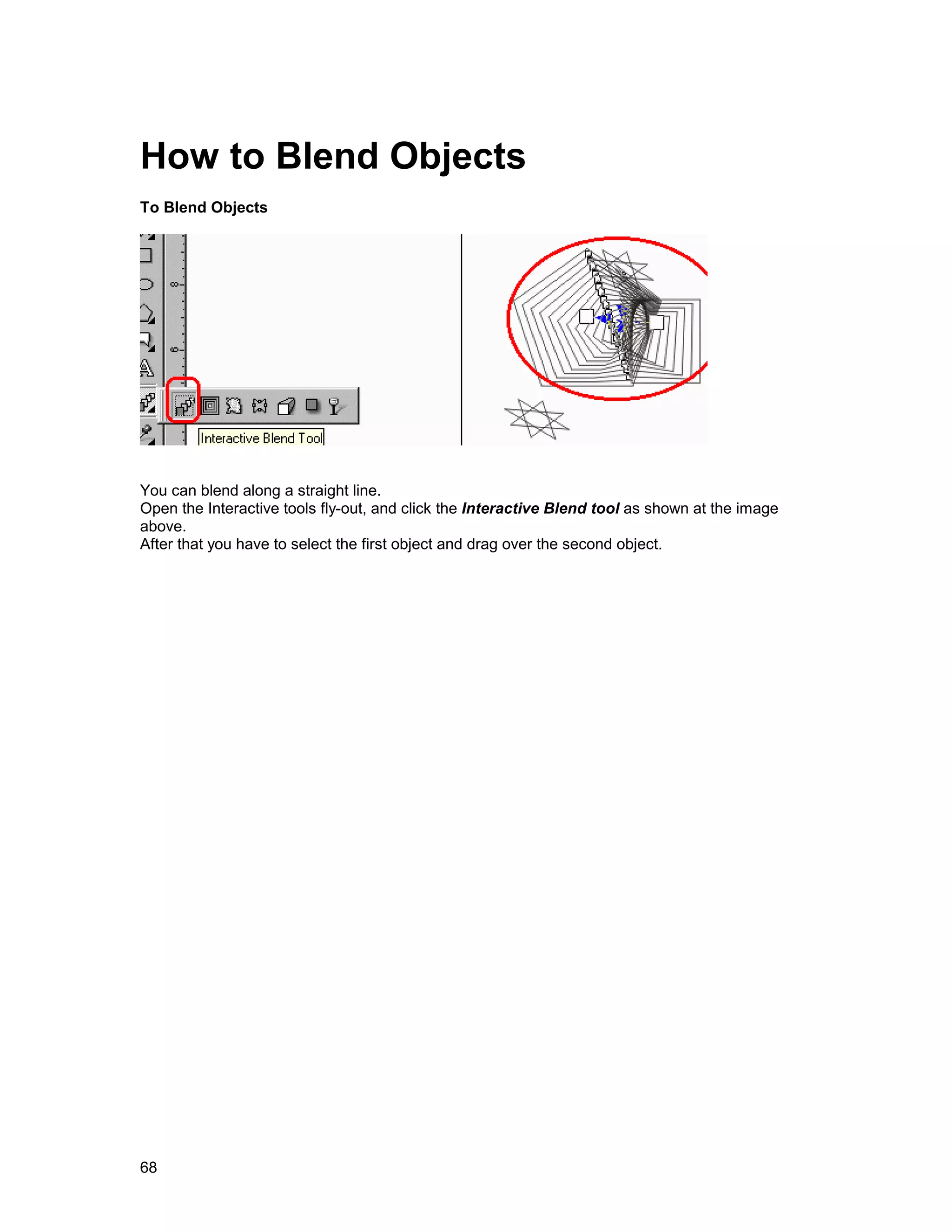 How to Blend Objects
To Blend Objects




You can blend along a straight line.
Open the Interactive tools fly-out, and click the Interactive Blend tool as shown at the image
above.
After that you have to select the first object and drag over the second object.




68
 