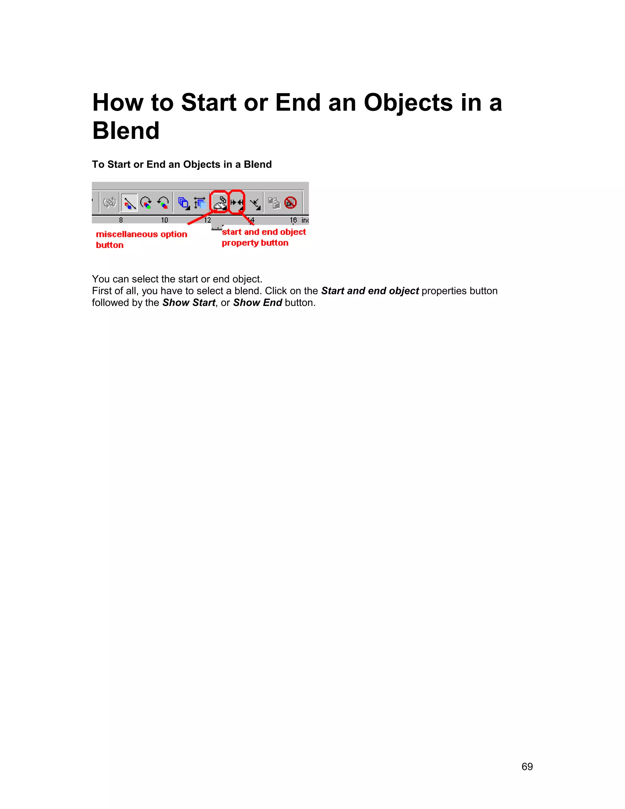 How to Start or End an Objects in a
Blend
To Start or End an Objects in a Blend




You can select the start or end object.
First of all, you have to select a blend. Click on the Start and end object properties button
followed by the Show Start, or Show End button.




                                                                                                69
 