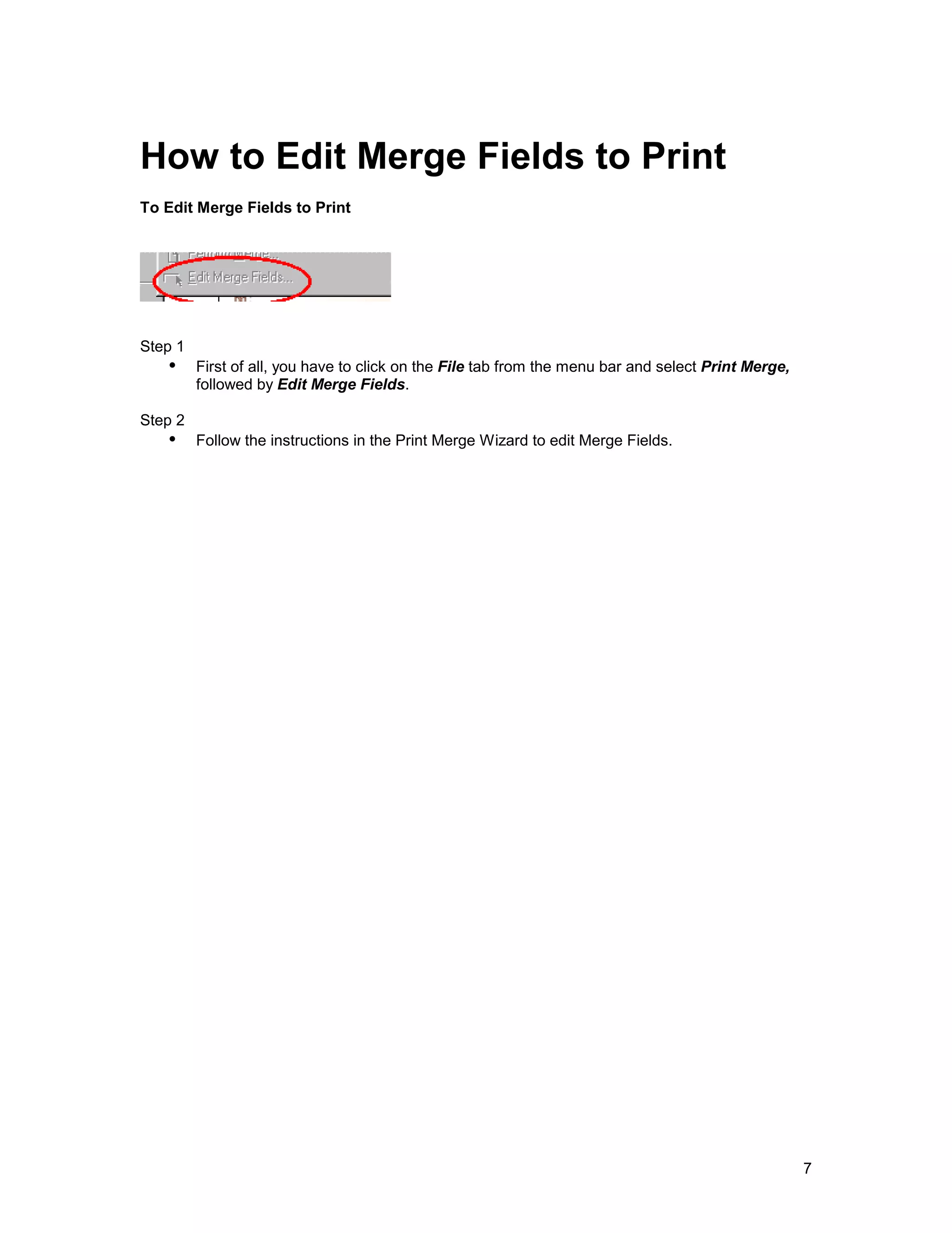 How to Edit Merge Fields to Print
To Edit Merge Fields to Print




Step 1
   !" First of all, you have to click on the File tab from the menu bar and select Print Merge,
         followed by Edit Merge Fields.

Step 2
   !" Follow the instructions in the Print Merge Wizard to edit Merge Fields.




                                                                                                  7
 