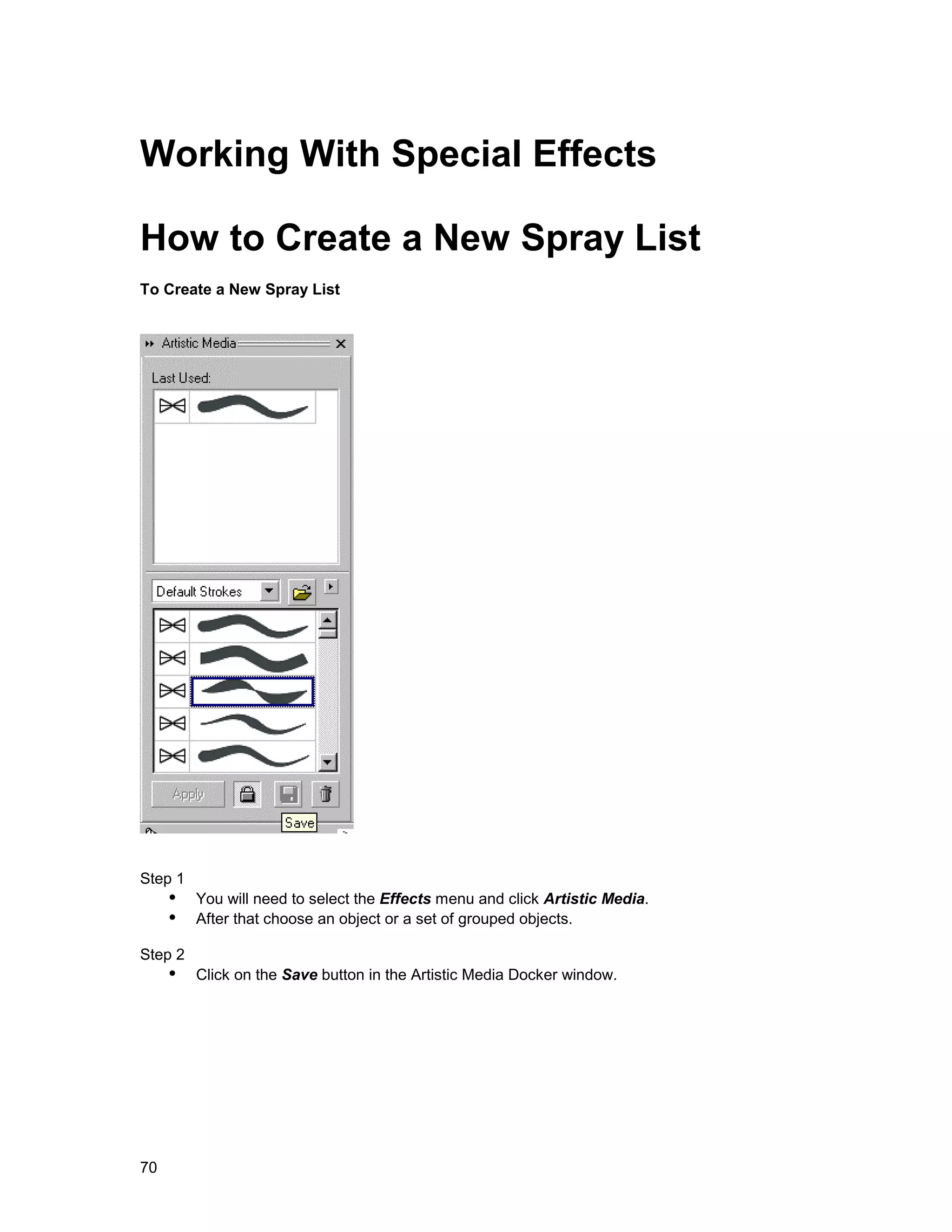 Working With Special Effects

How to Create a New Spray List
To Create a New Spray List




Step 1
     !" You will need to select the Effects menu and click Artistic Media.
     !" After that choose an object or a set of grouped objects.
Step 2
     !" Click on the Save button in the Artistic Media Docker window.




70
 