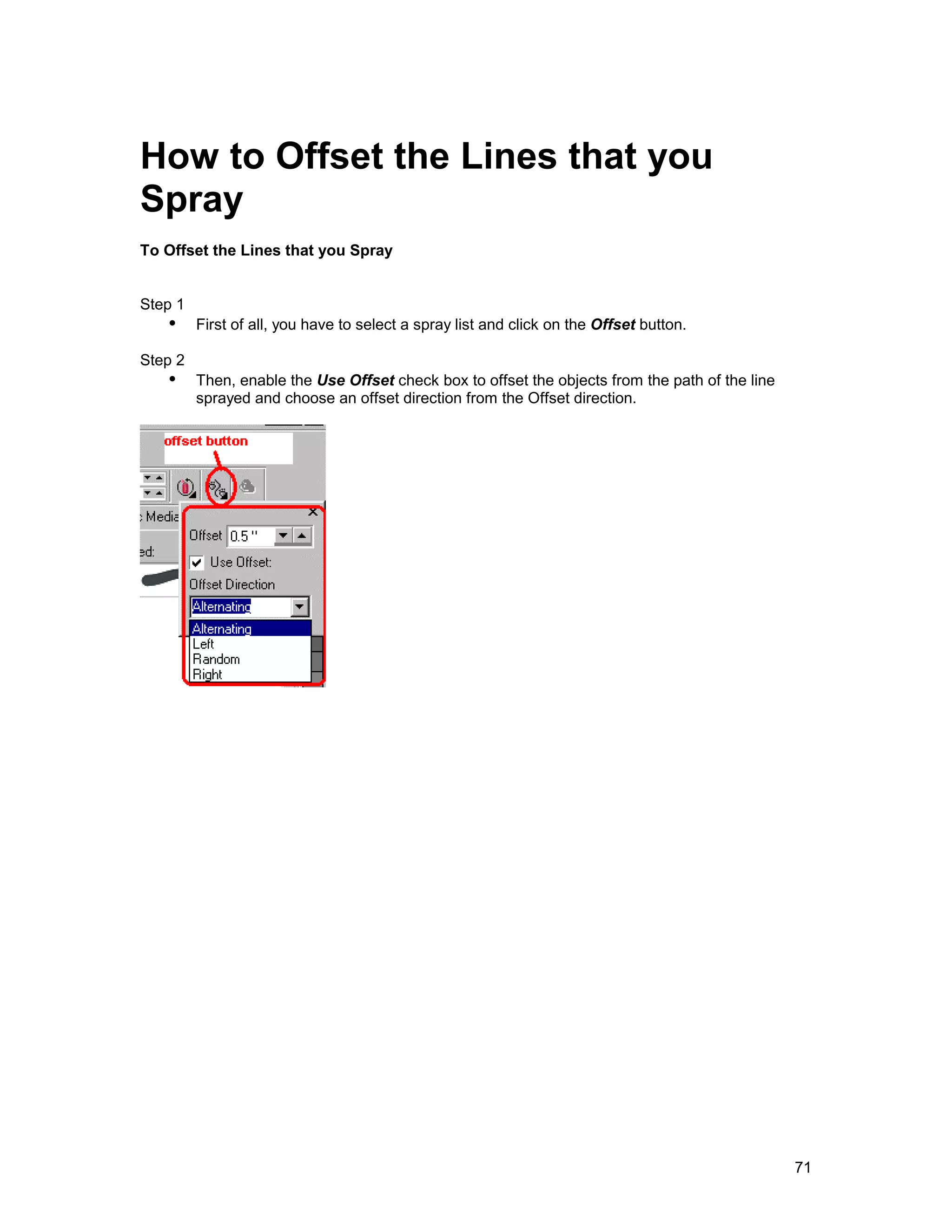 How to Offset the Lines that you
Spray
To Offset the Lines that you Spray


Step 1
   !" First of all, you have to select a spray list and click on the Offset button.
Step 2
   !" Then, enable the Use Offset check box to offset the objects from the path of the line
         sprayed and choose an offset direction from the Offset direction.




                                                                                              71
 