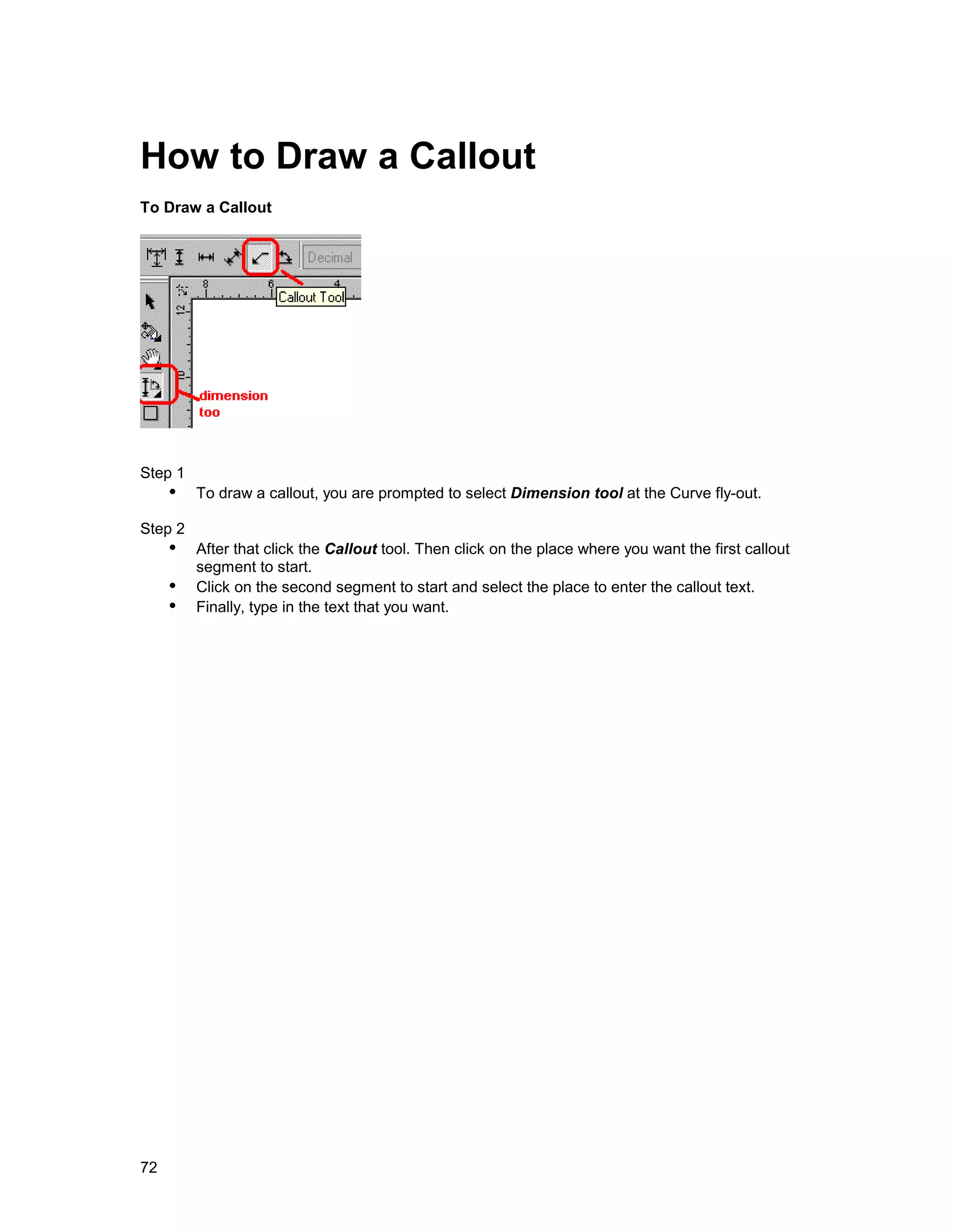 How to Draw a Callout
To Draw a Callout




Step 1
     !" To draw a callout, you are prompted to select Dimension tool at the Curve fly-out.
Step 2
     !" After that click the Callout tool. Then click on the place where you want the first callout
        segment to start.
     !" Click on the second segment to start and select the place to enter the callout text.
     !" Finally, type in the text that you want.




72
 