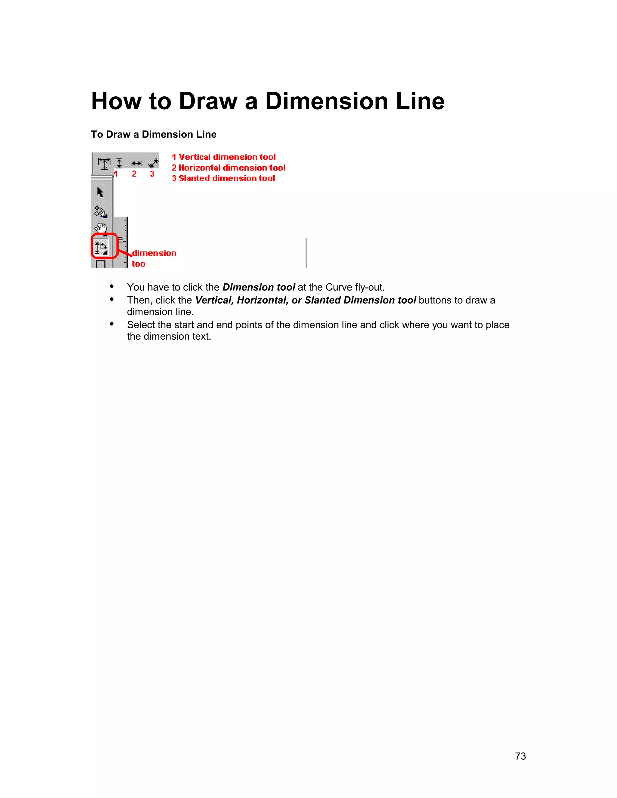 How to Draw a Dimension Line
To Draw a Dimension Line




   !" You have to click the Dimension tool at the Curve fly-out.
   !" Then, click the Vertical, Horizontal, or Slanted Dimension tool buttons to draw a
       dimension line.
   !" Select the start and end points of the dimension line and click where you want to place
       the dimension text.




                                                                                                73
 