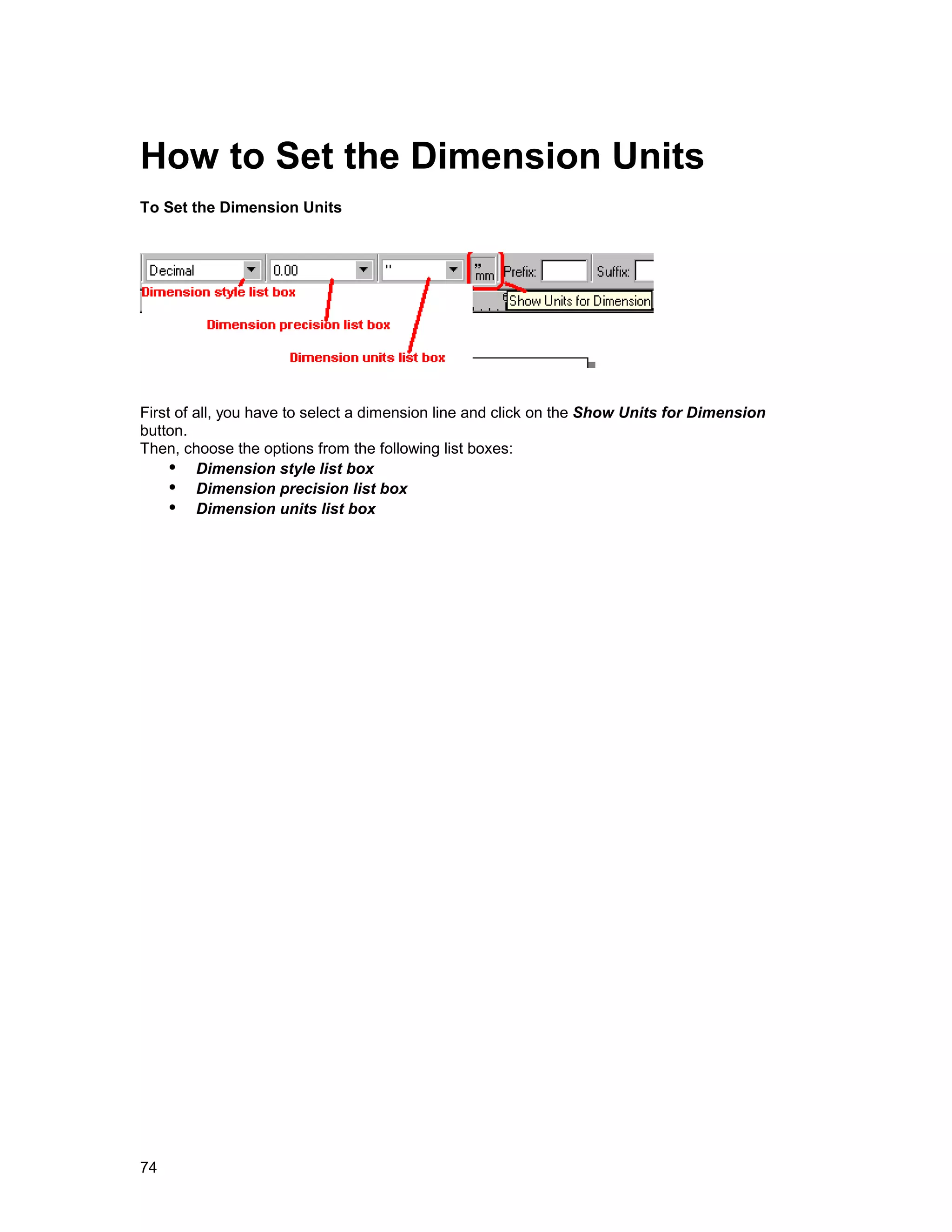 How to Set the Dimension Units
To Set the Dimension Units




First of all, you have to select a dimension line and click on the Show Units for Dimension
button.
Then, choose the options from the following list boxes:
    !" Dimension style list box
    !" Dimension precision list box
    !" Dimension units list box




74
 