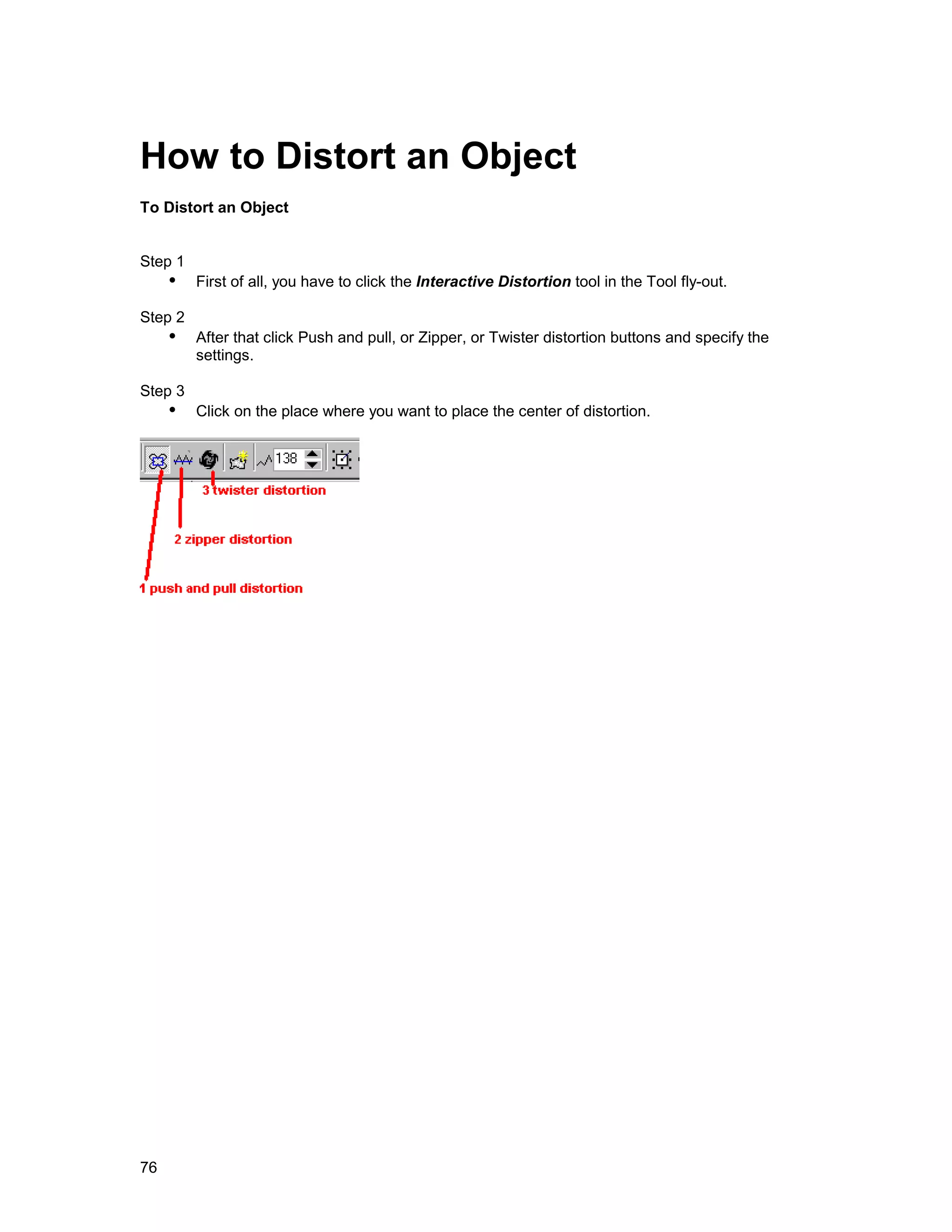How to Distort an Object
To Distort an Object


Step 1
     !" First of all, you have to click the Interactive Distortion tool in the Tool fly-out.
Step 2
     !" After that click Push and pull, or Zipper, or Twister distortion buttons and specify the
         settings.

Step 3
     !" Click on the place where you want to place the center of distortion.




76
 