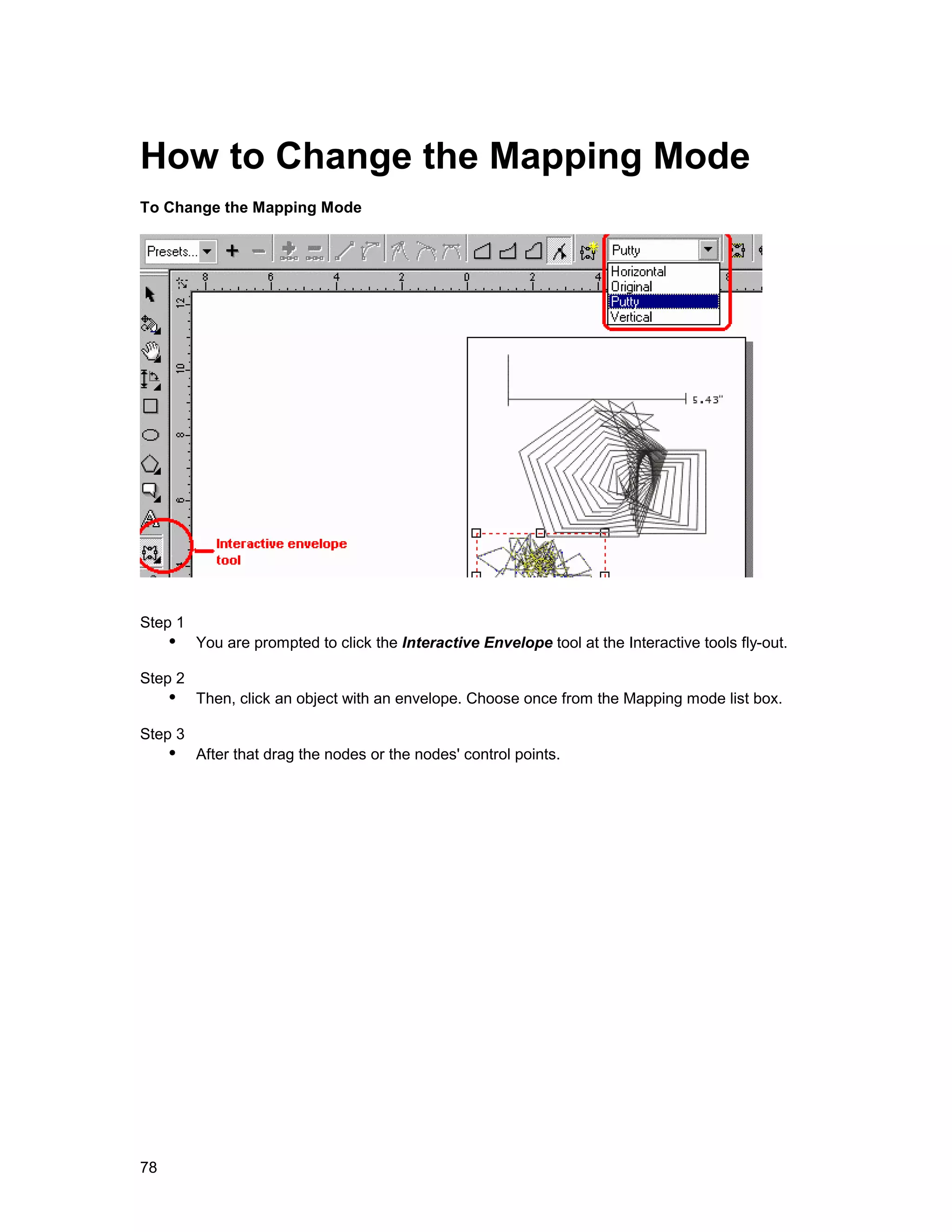 How to Change the Mapping Mode
To Change the Mapping Mode




Step 1
     !" You are prompted to click the Interactive Envelope tool at the Interactive tools fly-out.
Step 2
     !" Then, click an object with an envelope. Choose once from the Mapping mode list box.
Step 3
     !" After that drag the nodes or the nodes' control points.




78
 