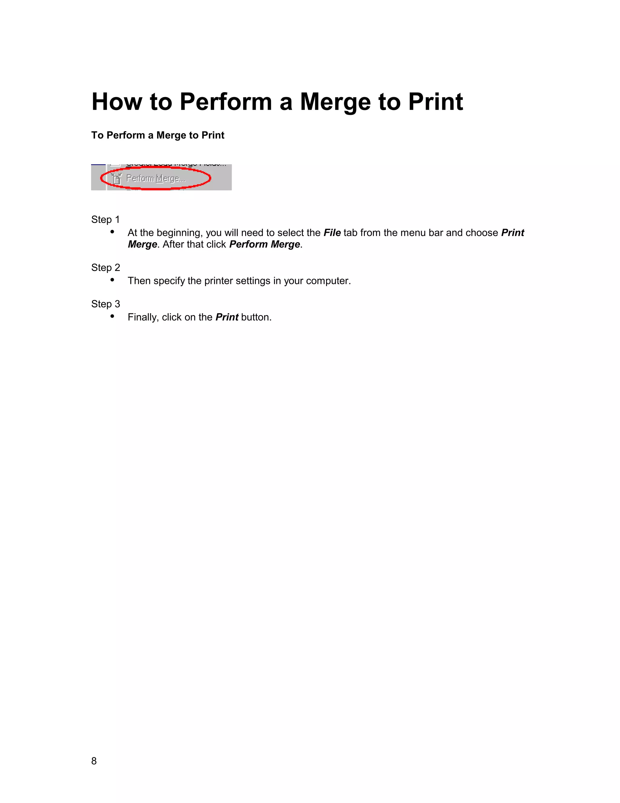 How to Perform a Merge to Print
To Perform a Merge to Print




Step 1
    !" At the beginning, you will need to select the File tab from the menu bar and choose Print
         Merge. After that click Perform Merge.

Step 2
    !" Then specify the printer settings in your computer.
Step 3
    !" Finally, click on the Print button.




8
 