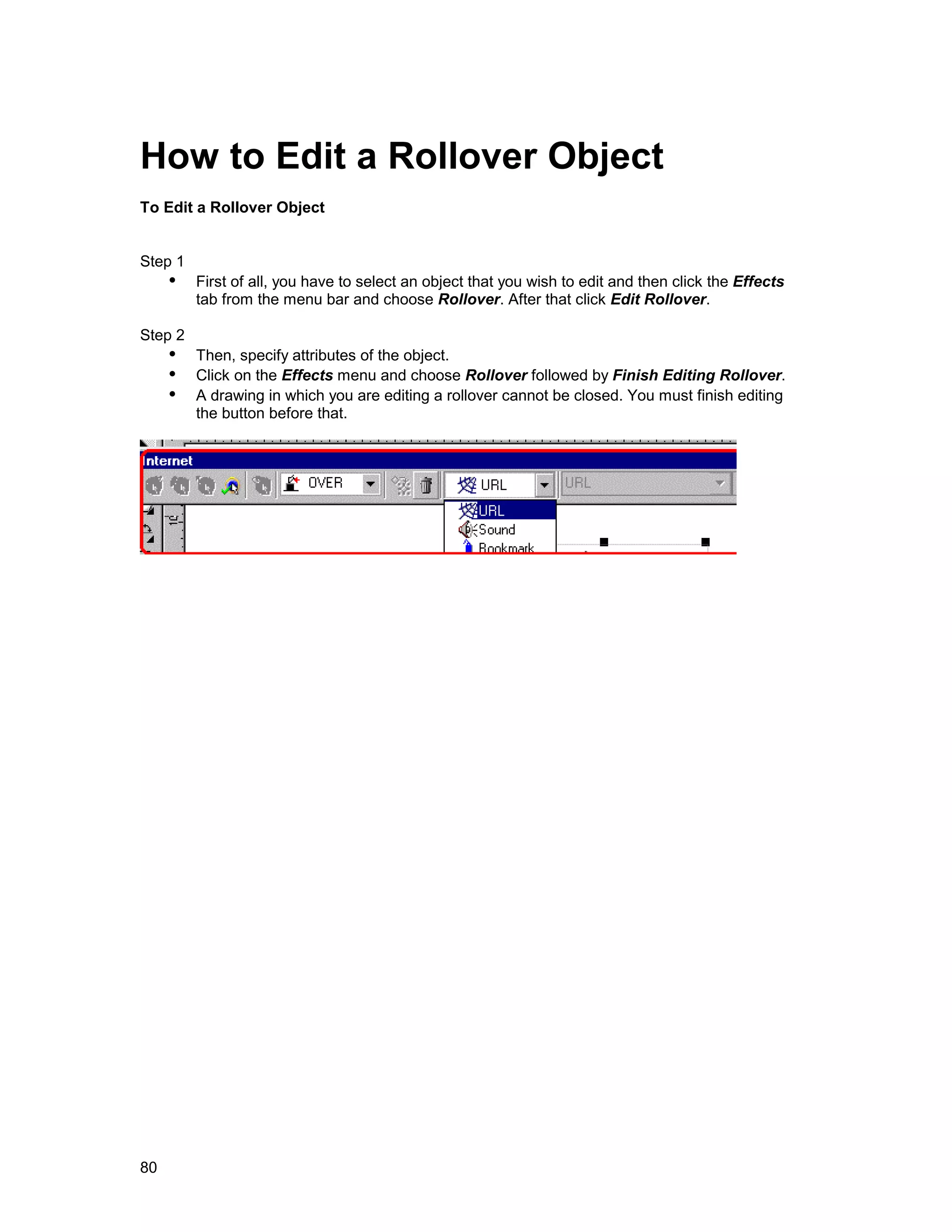 How to Edit a Rollover Object
To Edit a Rollover Object


Step 1
     !" First of all, you have to select an object that you wish to edit and then click the Effects
         tab from the menu bar and choose Rollover. After that click Edit Rollover.

Step 2
     !" Then, specify attributes of the object.
     !" Click on the Effects menu and choose Rollover followed by Finish Editing Rollover.
     !" A drawing in which you are editing a rollover cannot be closed. You must finish editing
         the button before that.




80
 