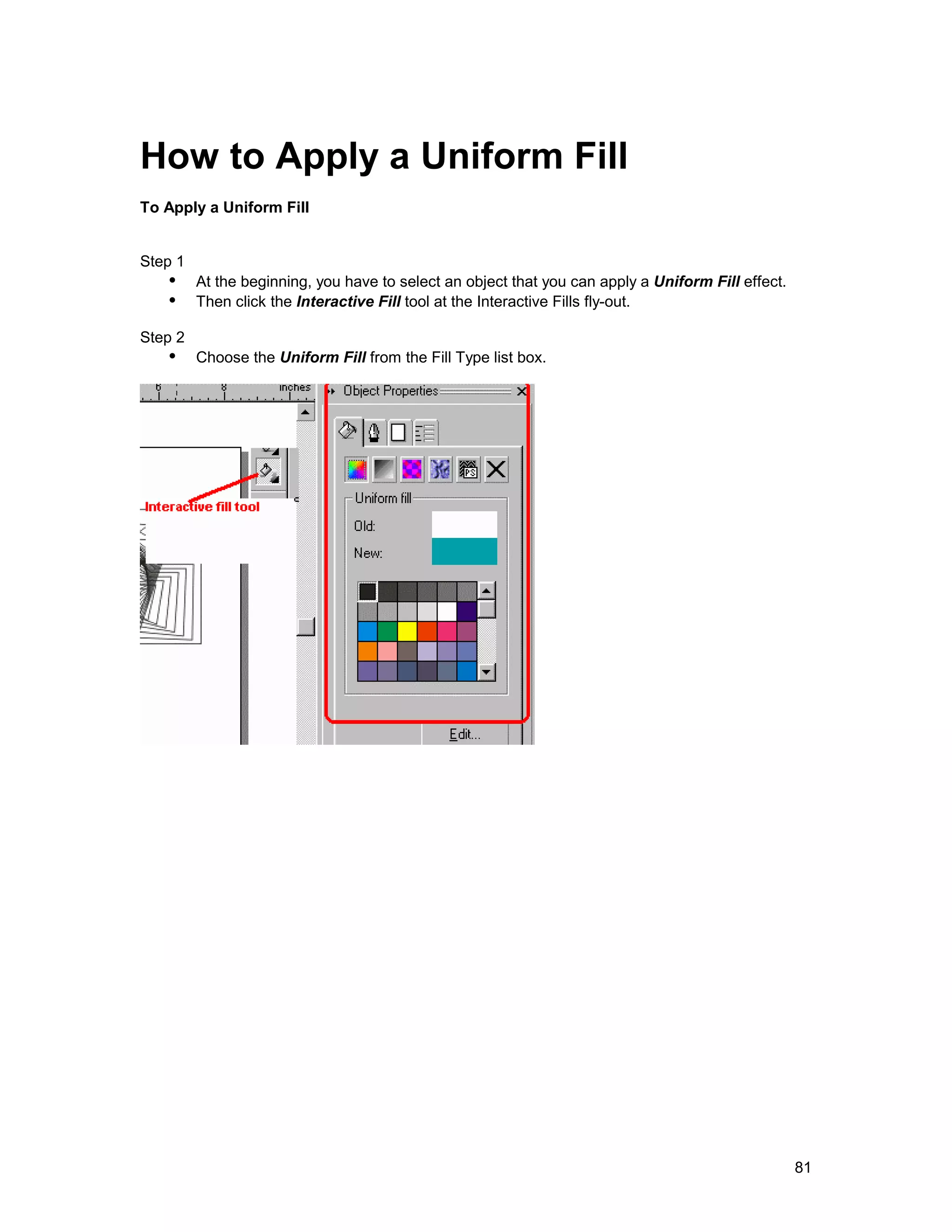 How to Apply a Uniform Fill
To Apply a Uniform Fill


Step 1
   !" At the beginning, you have to select an object that you can apply a Uniform Fill effect.
   !" Then click the Interactive Fill tool at the Interactive Fills fly-out.
Step 2
   !" Choose the Uniform Fill from the Fill Type list box.




                                                                                                 81
 