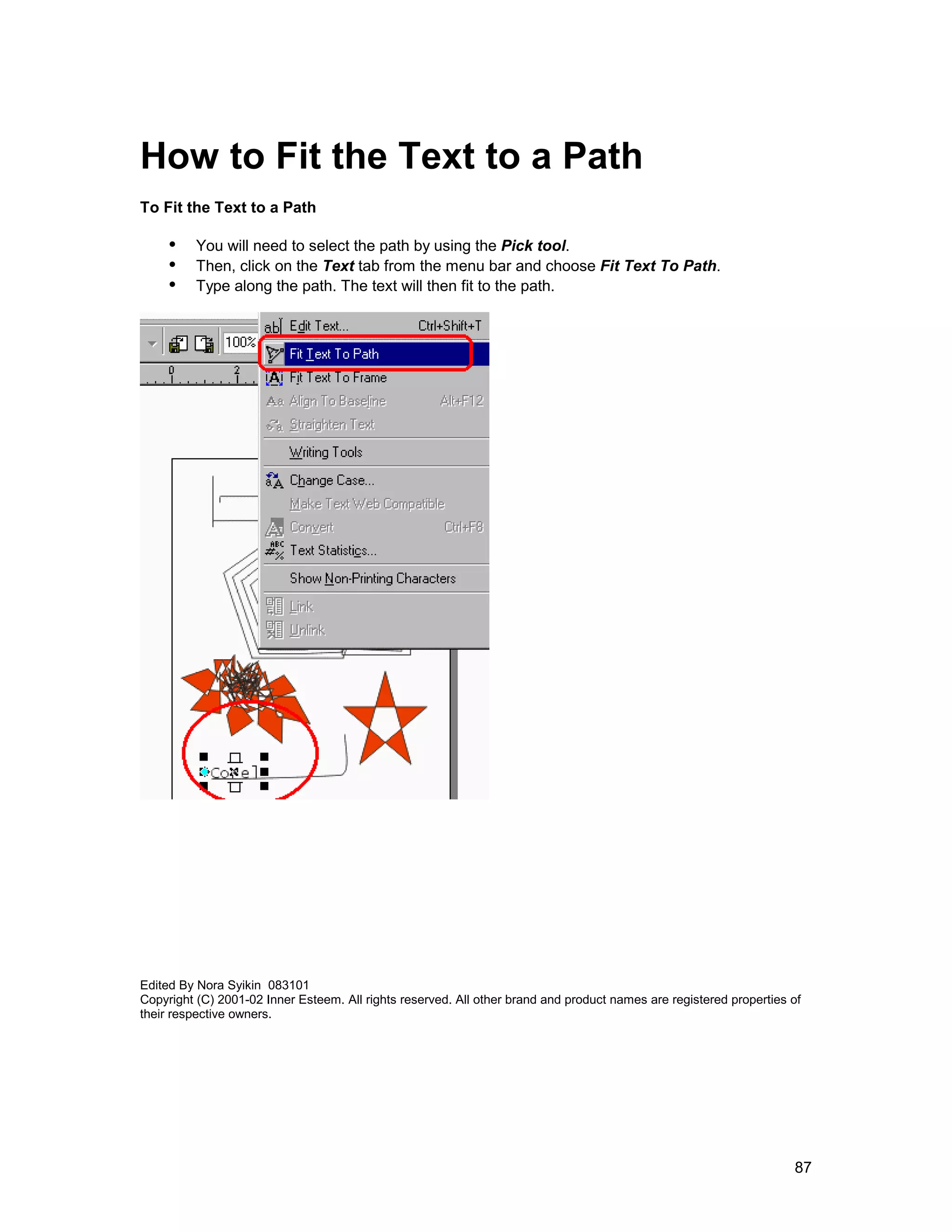 How to Fit the Text to a Path
To Fit the Text to a Path

     !" You will need to select the path by using the Pick tool.
     !" Then, click on the Text tab from the menu bar and choose Fit Text To Path.
     !" Type along the path. The text will then fit to the path.




Edited By Nora Syikin 083101
Copyright (C) 2001-02 Inner Esteem. All rights reserved. All other brand and product names are registered properties of
their respective owners.




                                                                                                                     87
 