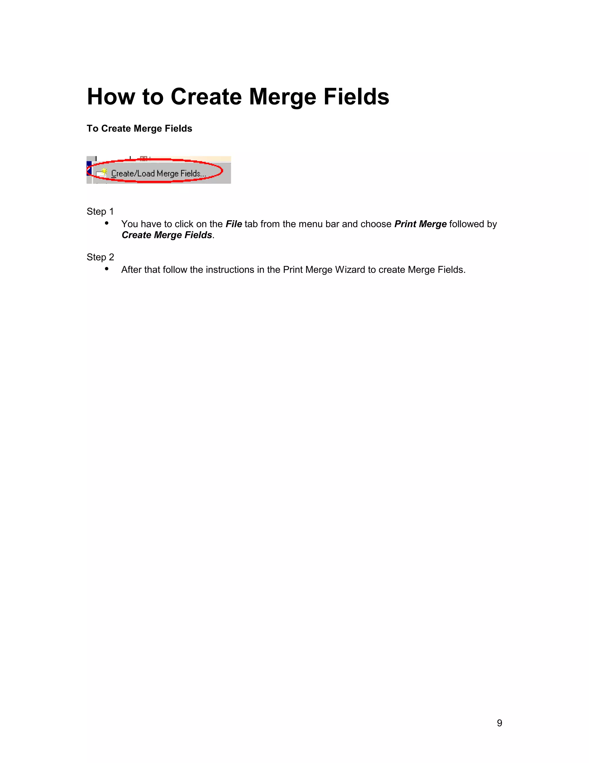 How to Create Merge Fields
To Create Merge Fields




Step 1
   !" You have to click on the File tab from the menu bar and choose Print Merge followed by
         Create Merge Fields.

Step 2
   !" After that follow the instructions in the Print Merge Wizard to create Merge Fields.




                                                                                             9
 