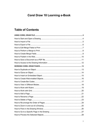 Corel Draw 10 Learning e-Book



Table of Contents
USING COREL DRAW FILE ........................................................................................................... 4

How to Start and Open a Drawing ...................................................................................4
How to Import a File ........................................................................................................5
How to Export a File ........................................................................................................6
How to Edit Merge Fields to Print ....................................................................................7
How to Perform a Merge to Print .....................................................................................8
How to Create Merge Fields ............................................................................................9
How to Publish in the Web.............................................................................................10
How to Save a Document as a PDF file.........................................................................11
How to Access to the Drawing Information ....................................................................12
WORKING COREL DRAW PAGES.............................................................................................. 13

How to Duplicate an Object ...........................................................................................13
How to Clone an Object.................................................................................................14
How to Insert an Embedded Object ...............................................................................15
How to Create Web-enabled Objects.............................................................................16
How to Create Bar Codes..............................................................................................17
How to View in Different Modes.....................................................................................18
How to Work with Rulers ...............................................................................................19
How to Work with Grid ...................................................................................................20
How to Add a Page........................................................................................................21
How to Rename a Page.................................................................................................22
How to Delete a Page....................................................................................................23
How to Re-arrange the Order of Pages .........................................................................24
How to Zoom in and out of a Drawing............................................................................25
How to Pane in the Drawing Window.............................................................................26
How to Go to a Specific Page in the Drawing ................................................................27
How to Preview the Selected Objects ............................................................................28


                                                                                                                                 1
 