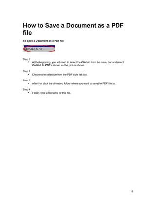 How to Save a Document as a PDF
file
To Save a Document as a PDF file




Step 1
   !" At the beginning, you will need to select the File tab from the menu bar and select
         Publish to PDF a shown as the picture above.

Step 2
   !" Choose one selection from the PDF style list box.
Step 3
   !" After that click the drive and folder where you want to save the PDF file to.
Step 4
   !" Finally, type a filename for this file.




                                                                                            11
 