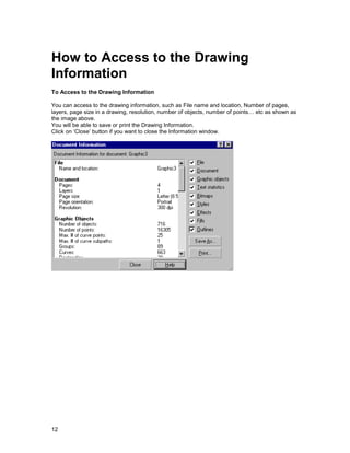 How to Access to the Drawing
Information
To Access to the Drawing Information

You can access to the drawing information, such as File name and location, Number of pages,
layers, page size in a drawing, resolution, number of objects, number of points… etc as shown as
the image above.
You will be able to save or print the Drawing Information.
Click on ‘Close’ button if you want to close the Information window.




12
 