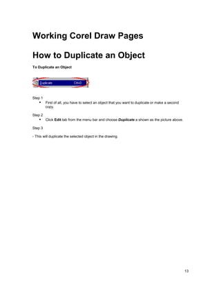 Working Corel Draw Pages

How to Duplicate an Object
To Duplicate an Object




Step 1
    !" First of all, you have to select an object that you want to duplicate or make a second
         copy.

Step 2
    !" Click Edit tab from the menu bar and choose Duplicate a shown as the picture above.
Step 3

- This will duplicate the selected object in the drawing.




                                                                                                13
 
