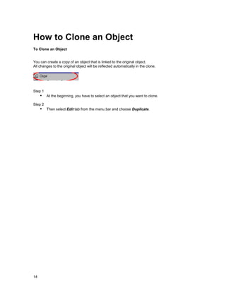 How to Clone an Object
To Clone an Object


You can create a copy of an object that is linked to the original object.
All changes to the original object will be reflected automatically in the clone.




Step 1
     !" At the beginning, you have to select an object that you want to clone.
Step 2
     !" Then select Edit tab from the menu bar and choose Duplicate.




14
 