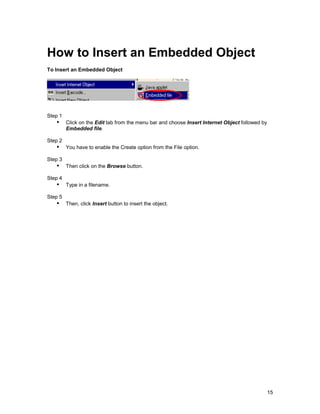 How to Insert an Embedded Object
To Insert an Embedded Object




Step 1
   !" Click on the Edit tab from the menu bar and choose Insert Internet Object followed by
         Embedded file.

Step 2
   !" You have to enable the Create option from the File option.
Step 3
   !" Then click on the Browse button.
Step 4
   !" Type in a filename.
Step 5
   !" Then, click Insert button to insert the object.




                                                                                              15
 