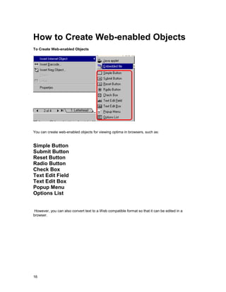 How to Create Web-enabled Objects
To Create Web-enabled Objects




You can create web-enabled objects for viewing optima in browsers, such as:


Simple Button
Submit Button
Reset Button
Radio Button
Check Box
Text Edit Field
Text Edit Box
Popup Menu
Options List


 However, you can also convert text to a Web compatible format so that it can be edited in a
browser.




16
 