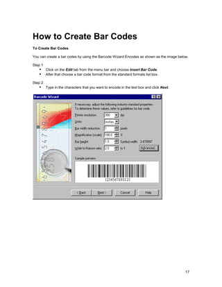 How to Create Bar Codes
To Create Bar Codes

You can create a bar codes by using the Barcode Wizard Encodes as shown as the image below.

Step 1
    !" Click on the Edit tab from the menu bar and choose Insert Bar Code.
    !" After that choose a bar code format from the standard formats list box.
Step 2.
    !" Type in the characters that you want to encode in the text box and click Next.




                                                                                         17
 