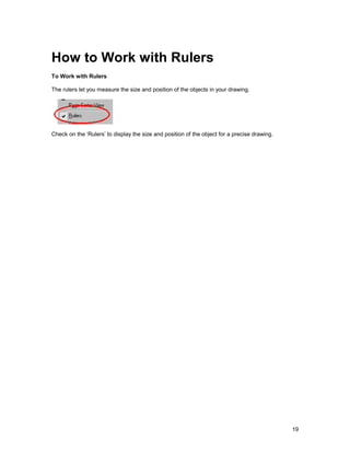 How to Work with Rulers
To Work with Rulers

The rulers let you measure the size and position of the objects in your drawing.




Check on the ‘Rulers’ to display the size and position of the object for a precise drawing.




                                                                                              19
 