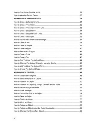 How to Specify the Preview Mode .................................................................................29
How to View the Facing Pages ......................................................................................30
WORKING WITH VARIOUS SHAPES.......................................................................................... 31

How to Draw a Calligraphic Line....................................................................................31
How to Draw a Preset Line ............................................................................................32
How to Draw a Pressure-Sensitive Line.........................................................................33
How to Draw a Straight Line ..........................................................................................34
How to Draw a Straight Bezier Lines .............................................................................35
How to Draw a Rectangle ..............................................................................................36
How to Round the Corners of a Rectangle.....................................................................37
How to Draw an Arc.......................................................................................................38
How to Draw an Ellipse..................................................................................................39
How to Draw Polygon ....................................................................................................40
How to Reshape a Polygon ...........................................................................................41
How to Draw a Spiral.....................................................................................................42
How to Draw a Grid .......................................................................................................43
How to Add Text to a Pre-defined Form.........................................................................44
How to Change Pre-defined Shape by using its Glyphs.................................................45
How to add Text to a Pre-defined Form .........................................................................46
How to draw a Pre-defined Shape .................................................................................47
WORKING WITH OBJECTS ......................................................................................................... 48

How to Deselect the Objects..........................................................................................48
How to select Multiple or an Object ...............................................................................49
How to Position an Object .............................................................................................50
How to Position an Object by using a Different Anchor Point .........................................51
How to Set the Nudge Distances ...................................................................................52
How to Scale an Object .................................................................................................53
How to Control the Size of an Object .............................................................................54
How to Skew an Object .................................................................................................55
How to Stretch an Object...............................................................................................56
How to Mirror an Object.................................................................................................57
How to Rotate an Object................................................................................................58
How to Rotate an Object around a Ruler Coordinate .....................................................59
How to Change the Order of an Object..........................................................................60



2
 