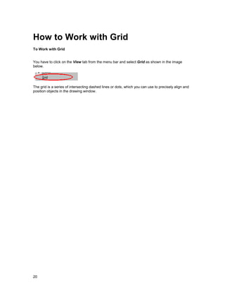 How to Work with Grid
To Work with Grid


You have to click on the View tab from the menu bar and select Grid as shown in the image
below.




The grid is a series of intersecting dashed lines or dots, which you can use to precisely align and
position objects in the drawing window.




20
 