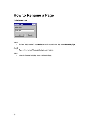 How to Rename a Page
To Rename a Page




Step 1
     !" You will need to select the Layout tab from the menu bar and select Rename page.
Step 2
     !" Type in the name of the page that you want to give.
Step 3
     !" This will rename the page in the current drawing.




22
 