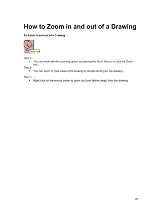 How to Zoom in and out of a Drawing
To Zoom in and out of a Drawing




Step 1
   !" You can work with this zooming option by opening the Zoom fly-out, or click the Zoom
         tool.
Step 2
   !" You can zoom in (look nearer) the drawing by double-clicking on the drawing.
Step 3
   !" Right click on the mouse button to zoom out (look farther away) from the drawing.




                                                                                             25
 