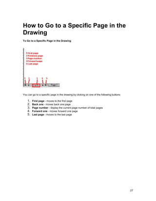 How to Go to a Specific Page in the
Drawing
To Go to a Specific Page in the Drawing




You can go to a specific page in the drawing by clicking on one of the following buttons:

    1.   First page - moves to the first page
    2.   Back one - moves back one page
    3.   Page number - display the current page number of total pages
    4.   Forward one - moves forward one page
    5.   Last page - moves to the last page




                                                                                            27
 