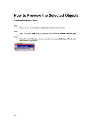How to Preview the Selected Objects
To Preview the Selected Objects


Step 1
     !" First of all, you have to click on the objects that you want to preview.
Step 2
     !" Then, click on the View tab from the menu bar and choose Preview Selected Only.
Step 3
     !" Then click on the View tab from the menu bar and choose Full-Screen Preview as
         shown as the image below.




28
 