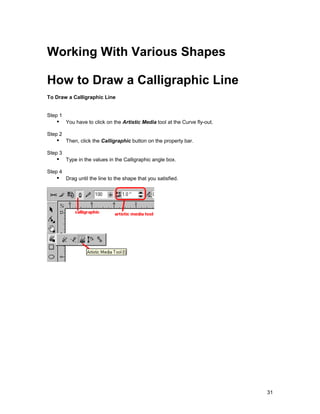 Working With Various Shapes

How to Draw a Calligraphic Line
To Draw a Calligraphic Line


Step 1
   !" You have to click on the Artistic Media tool at the Curve fly-out.
Step 2
   !" Then, click the Calligraphic button on the property bar.
Step 3
   !" Type in the values in the Calligraphic angle box.
Step 4
   !" Drag until the line to the shape that you satisfied.




                                                                           31
 