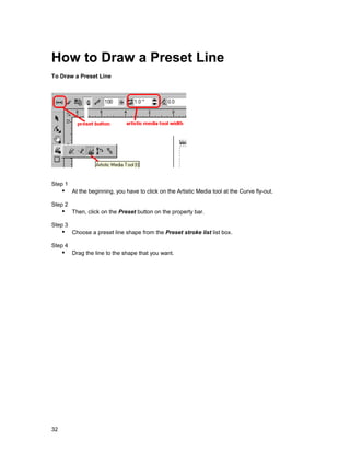 How to Draw a Preset Line
To Draw a Preset Line




Step 1
     !" At the beginning, you have to click on the Artistic Media tool at the Curve fly-out.
Step 2
     !" Then, click on the Preset button on the property bar.
Step 3
     !" Choose a preset line shape from the Preset stroke list list box.
Step 4
     !" Drag the line to the shape that you want.




32
 