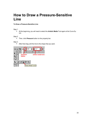 How to Draw a Pressure-Sensitive
Line
To Draw a Pressure-Sensitive Line


Step 1
   !" At the beginning, you will need to select the Artistic Media Tool again at the Curve fly-
         out.

Step 2
   !" Then, click Pressure button on the property bar.
Step 3
   !" After that drag until the line to the shape that you want.




                                                                                                  33
 