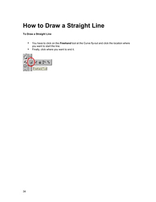 How to Draw a Straight Line
To Draw a Straight Line


     !" You have to click on the Freehand tool at the Curve fly-out and click the location where
         you want to start the line.
     !" Finally, click where you want to end it.




34
 